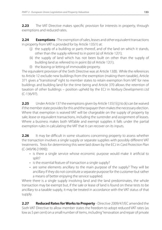 PART 2 - European Union Legislation and Property Valuation 133 
2.23 The VAT Directive makes specific provision for interests in property, through 
exemptions and reduced rates. 
2.24 Exemptions - The exemption of sales, leases and other equivalent transactions 
in property from VAT is provided for by Article 135(1) at: 
(j) the supply of a building or parts thereof, and of the land on which it stands, 
other than the supply referred to in point (a) of Article 12(1); 
(k) the supply of land which has not been built on other than the supply of 
building land as referred to in point (b) of Article 12(1); 
(l) the leasing or letting of immovable property. 
The equivalent provision of the Sixth Directive was at Article 13(B). While the references 
to Article 12 exclude new buildings from the exemption (making them taxable), Article 
371 gives a “transitional” right to member states to retain exemption from VAT for new 
buildings and building land for the time being and Article 370 allows the retention of 
taxation of other buildings – position upheld by the ECJ in Norbury Developments Ltd 
(C-136/97). 
2.25 Under Article 137 the exemptions given by Article 135(1)(j) to (k) can be waived 
if the member state provides for this and the taxpayer then makes the necessary election. 
Where that exemption is waived VAT will be chargeable on the supply of property by 
sale, lease or equivalent transactions, including the surrender and assignment of leases. 
Where a business makes both VATable and exempt supplies it falls under the partial 
exemption rules in calculating the VAT that it can recover on its inputs. 
2.26 It may be difficult in some situations concerning property to assess whether 
the transaction involves a single supply or separate supplies with possibly different VAT 
treatments. Tests for determining this were laid down by the ECJ in Card Protection Plan 
(C-349/96 [1999]): 
• is there a single service whose economic purpose would make it artificial to 
split? 
• is the essential feature of transaction a single supply? 
• are some elements ancillary to the main purpose of the supply? They will be 
ancillary if they do not constitute a separate purpose for the customer but rather 
a means of better enjoying the service supplied. 
Where there is a single supply involving land and the land predominates, the whole 
transaction may be exempt but, if the sale or lease of land is found on these tests to be 
ancillary to a taxable supply, it may be treated in accordance with the VAT status of that 
supply. 
2.27 Reduced Rates for Works to Property - Directive 2009/47/EC amended the 
Sixth VAT Directive to allow member states the freedom to adopt reduced VAT rates (as 
low as 5 per cent) on a small number of items, including “renovation and repair of private 
 