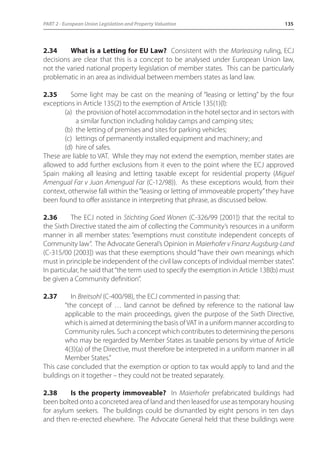 PART 2 - European Union Legislation and Property Valuation 135 
2.34 What is a Letting for EU Law? Consistent with the Marleasing ruling, ECJ 
decisions are clear that this is a concept to be analysed under European Union law, 
not the varied national property legislation of member states. This can be particularly 
problematic in an area as individual between members states as land law. 
2.35 Some light may be cast on the meaning of “leasing or letting” by the four 
exceptions in Article 135(2) to the exemption of Article 135(1)(l): 
(a) the provision of hotel accommodation in the hotel sector and in sectors with 
a similar function including holiday camps and camping sites; 
(b) the letting of premises and sites for parking vehicles; 
(c) lettings of permanently installed equipment and machinery; and 
(d) hire of safes. 
These are liable to VAT. While they may not extend the exemption, member states are 
allowed to add further exclusions from it even to the point where the ECJ approved 
Spain making all leasing and letting taxable except for residential property (Miguel 
Amengual Far v Juan Amengual Far (C-12/98)). As these exceptions would, from their 
context, otherwise fall within the “leasing or letting of immoveable property” they have 
been found to offer assistance in interpreting that phrase, as discussed below. 
2.36 The ECJ noted in Stichting Goed Wonen (C-326/99 [2001]) that the recital to 
the Sixth Directive stated the aim of collecting the Community’s resources in a uniform 
manner in all member states: “exemptions must constitute independent concepts of 
Community law”. The Advocate General’s Opinion in Maierhofer v Finanz Augsburg-Land 
(C-315/00 [2003]) was that these exemptions should “have their own meanings which 
must in principle be independent of the civil law concepts of individual member states”. 
In particular, he said that “the term used to specify the exemption in Article 13B(b) must 
be given a Community definition”. 
2.37 In Breitsohl (C-400/98), the ECJ commented in passing that: 
“the concept of … land cannot be defined by reference to the national law 
applicable to the main proceedings, given the purpose of the Sixth Directive, 
which is aimed at determining the basis of VAT in a uniform manner according to 
Community rules. Such a concept which contributes to determining the persons 
who may be regarded by Member States as taxable persons by virtue of Article 
4(3)(a) of the Directive, must therefore be interpreted in a uniform manner in all 
Member States.” 
This case concluded that the exemption or option to tax would apply to land and the 
buildings on it together – they could not be treated separately. 
2.38 Is the property immoveable? In Maierhofer prefabricated buildings had 
been bolted onto a concreted area of land and then leased for use as temporary housing 
for asylum seekers. The buildings could be dismantled by eight persons in ten days 
and then re-erected elsewhere. The Advocate General held that these buildings were 
 