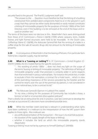 136 European Valuation Standards 2012 
securely fixed to the ground. The final ECJ judgment itself said: 
“The answer to the …. Question must therefore be that the letting of a building 
constructed from prefabricated components fixed to or in the ground in such 
a way that they cannot be either easily dismantled or easily moved constitutes 
a letting of immoveable property for the purposes of Article 13B(b) of the Sixth 
Directive, even if the building is to be removed at the end of the lease and re-used 
on another site.” 
The terms of the lease were not decisive in this. Maierhofer’s facts were distinguished 
from those of EC Commission v France C-60/96 [1999] where caravans, tents, mobile 
homes and light framed structures were held to be moveable. In the Dutch case, 
Coffeeshop Siberie (C-158/98), the Advocate General felt that the renting of a table in a 
coffee shop for the sale of narcotic drugs did not amount to the letting of immovable 
property. 
2.39 A consequence of Maierhofer is that the leasing of fixtures, if on particular facts 
held to be a separate supply, may be exempt. 
2.40 What is a “Leasing or Letting”? In EC Commission v United Kingdom (C- 
359/97 [2000]), the ECJ noted that but for specific exclusions 
“… the wording of article 13B(b) ... does not shed any light on the scope of 
the terms ‘leasing or letting of immovable property’. The definition of ‘letting of 
immovable property’ under that provision is certainly wider in some respects 
than that enshrined in various national laws. For instance the article lists, in order 
to exclude it from the exemption, a contract for a hotel room ... which in view 
of the overriding importance of the services provided by the hotelier and the 
control he retains over the use of the premises by patrons, is not considered in 
some national laws, to be a contract to let.” 
2.41 The Advocate General’s Opinion in Lubbock Fine, stated: 
“In my view, a letting for the purposes of Community law includes a lease, a 
licence, ‘un bail’ or a ‘convention d’occupation précaire’.” 
That is clearly not an exhaustive list and, in practice, case law continues to develop the 
concept as successive ECJ decisions have considered possible tests. 
2.42 While the member state’s land law is relevant in understanding what rights 
have been conferred, it is irrelevant to the interpretation of how the VAT system then 
applies to those rights. Also irrelevant are: 
• any artificial presentation of the transaction – the issue is its essential purpose; 
• the duration of the supply (length of the lease or letting); 
• whether it includes the land on which the immoveable property stands 
(Maierhofer). 
“Leasing or letting” must not be by a person to himself (Seeling (C-269/00)). 
 