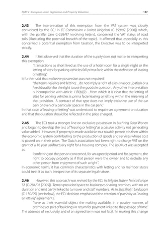 PART 2 - European Union Legislation and Property Valuation 137 
2.43 The interpretation of this exemption from the VAT system was closely 
considered by the ECJ in EC Commission v United Kingdom (C-359/97 [2000]) which, 
with the parallel case C-358/97 involving Ireland, concerned the VAT status of road 
tolls (illustrating the potential breadth of the topic). It affirmed that, especially as this 
concerned a potential exemption from taxation, the Directive was to be interpreted 
strictly. 
2.44 It first observed that the duration of the supply does not matter in interpreting 
this exemption: 
“transactions as short lived as the use of a hotel room for a single night or the 
letting of sites for parking vehicles fall prima facie within the definition of leasing 
or letting.” 
It further said that exclusive possession was not required: 
“the terms ‘leasing’ and ‘letting’ ... do not imply a right of exclusive occupation or a 
fixed duration for the right to use the goods in question. Any other interpretation 
is incompatible with article 13B(b)(2) ... from which it is clear that the letting of 
sites for parking vehicles is prima facie leasing or letting within the meaning of 
that provision. A contract of that type does not imply exclusive use of the car 
park or even of a particular space in the car park.” 
In that case, a “leasing or letting” was understood to require an agreement on duration 
and that the duration should be reflected in the price charged. 
2.45 The ECJ took a stronger line on exclusive possession in Stichting Goed Wonen 
and began to develop the test of “leasing or letting” as a passive activity not generating 
value added. However, if property is made available to a taxable person it is then within 
the economic system contributing to the production of goods and services whose cost 
is passed on in their price. The Dutch association had been right to charge VAT on the 
grant of a 10 year usufructuary right for a housing complex. The usufruct was accepted 
as: 
“conferring on the person concerned, for an agreed period and for payment, the 
right to occupy property as if that person were the owner and to exclude any 
other person from enjoyment of such a right”. 
In economic terms, it has common characteristics with letting and so member states 
could treat it as such, irrespective of its separate legal nature. 
2.46 However, this approach was revised by the ECJ in Belgian State v Temco Europe 
SA (C-284/03 [2005]). Temco provided space to businesses sharing premises, with no set 
duration and rent partly linked to turnover and staff numbers. As in Stockholm Lindopark 
(C-150/99) (see below), the ECJ decision emphasised the criterion of passivity as “leasing 
or letting” agreements: 
“have as their essential object the making available, in a passive manner, of 
premises or part of buildings in return for payment linked to the passage of time.” 
The absence of exclusivity and of an agreed term was not fatal. In making this change 
 