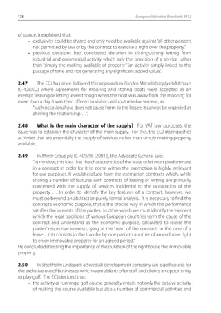 138 European Valuation Standards 2012 
of stance, it explained that: 
• exclusivity could be shared and only need be available against “all other persons 
not permitted by law or by the contract to exercise a right over the property.” 
• previous decisions had considered duration in distinguishing letting from 
industrial and commercial activity which saw the provision of a service rather 
than “simply the making available of property” “an activity simply linked to the 
passage of time and not generating any significant added value”. 
2.47 The ECJ has since followed this approach in Fonden Marselisborg Lystbådehavn 
(C-428/02) where agreements for mooring and storing boats were accepted as an 
exempt “leasing or letting” even though when the boat was away from the mooring for 
more than a day it was then offered to visitors without reimbursement, as 
“such occasional use does not cause harm to the lessee, it cannot be regarded as 
altering the relationship …”. 
2.48 What is the main character of the supply? For VAT law purposes, the 
issue was to establish the character of the main supply. For this, the ECJ distinguishes 
activities that are essentially the supply of services rather than simply making property 
available. 
2.49 In Mirror Group plc (C-409/98 [2001]), the Advocate General said: 
“In my view, this idea that the characteristics of the lease or let must predominate 
in a contract in order for it to come within the exemption is highly irrelevant 
for our purposes. It would exclude from the exemption contracts which, while 
sharing a number of features with contracts of leasing or letting, are primarily 
concerned with the supply of services incidental to the occupation of the 
property … In order to identify the key features of a contract, however, we 
must go beyond an abstract or purely formal analysis. It is necessary to find the 
contract’s economic purpose, that is the precise way in which the performance 
satisfies the interests of the parties. In other words we must identify the element 
which the legal traditions of various European countries term the cause of the 
contract and understand as the economic purpose, calculated to realise the 
parties’ respective interests, lying at the heart of the contract. In the case of a 
lease ... this consists in the transfer by one party to another of an exclusive right 
to enjoy immovable property for an agreed period.” 
He concluded stressing the importance of the duration of the right to use the immovable 
property. 
2.50 In Stockholm Lindopark a Swedish development company ran a golf course for 
the exclusive use of businesses which were able to offer staff and clients an opportunity 
to play golf. The ECJ decided that: 
• the activity of running a golf course generally entails not only the passive activity 
of making the course available but also a number of commercial activities and 
 