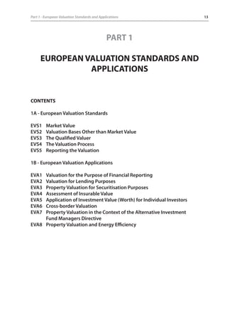 Part 1 - European Valuation Standards and Applications 13 
PART 1 
EUROPEAN VALUATION STANDARDS AND 
APPLICATIONS 
CONTENTS 
1A - European Valuation Standards 
EVS1 Market Value 
EVS2 Valuation Bases Other than Market Value 
EVS3 The Qualified Valuer 
EVS4 The Valuation Process 
EVS5 Reporting the Valuation 
1B - European Valuation Applications 
EVA1 Valuation for the Purpose of Financial Reporting 
EVA2 Valuation for Lending Purposes 
EVA3 Property Valuation for Securitisation Purposes 
EVA4 Assessment of Insurable Value 
EVA5 Application of Investment Value (Worth) for Individual Investors 
EVA6 Cross-border Valuation 
EVA7 Property Valuation in the Context of the Alternative Investment 
Fund Managers Directive 
EVA8 Property Valuation and Energy Efficiency 
 