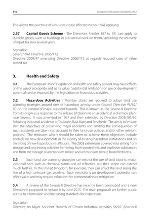 140 European Valuation Standards 2012 
This allows the purchase of a business to be effected without VAT applying. 
2.57 Capital Goods Scheme - The Directive’s Articles 187 to 191 can apply to 
durable goods, such as buildings or substantial work on them, spreading the recovery 
of input tax over several years. 
Legislation 
Seventh VAT Directive 2006/112 
Directive 2009/47 amending Directive 2006/112 as regards reduced rates of value 
added tax 
3. Health and Safety 
3.1 The European Union’s legislation on health and safety at work may have effects 
on the use of a property and so its value. Substantial limitations on use or development 
potential can be imposed by the legislation on hazardous activities. 
3.2 Hazardous Activities - Member states are required to adopt land use 
planning strategies around sites of hazardous activity under Council Directive 96/82/ 
EC on the control of major accident hazards. This is known as the Seveso II Directive 
from its origin as a response to the release of dioxins in an accident at a chemical plant 
near Seveso. It was amended in 1997 and then extended by Directive 2003/105/EC 
following industrial accidents at Toulouse, Baia Mare and Enschede. The aim is to “ensure 
that the objectives of preventing major accidents and limiting the consequences of 
such accidents are taken into account in their land-use policies and/or other relevant 
policies”. The measures which should be taken to achieve these objectives include 
controls on new developments in the vicinity of existing hazardous installations and on 
the siting of new hazardous installations. The 2003 extensions covered risks arising from 
storage and processing activities in mining, from pyrotechnic and explosive substances 
and from the storage of ammonium nitrate and ammonium nitrate based fertilizers. 
3.3 Such land use planning strategies can restrict the use of land close to major 
industrial sites such as chemical plants and oil refineries, but their scope can extend 
much further. In the United Kingdom, for example, they can affect the land along the 
line of a high pressure gas pipeline. Such restrictions on development potential can 
affect value and may require valuations for compensation or mitigation. 
3.4 A review of the Seveso II Directive has recently been concluded and a new 
Directive is proposed to replace it by June 2015. The main proposals are further public 
access to information and increasing standards for inspections. 
Legislation 
Directive on Major Accident Hazards of Certain Industrial Activities 96/82 (Seveso II 
 