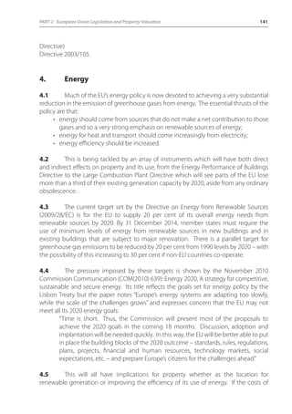 PART 2 - European Union Legislation and Property Valuation 141 
Directive) 
Directive 2003/105. 
4. Energy 
4.1 Much of the EU’s energy policy is now devoted to achieving a very substantial 
reduction in the emission of greenhouse gases from energy. The essential thrusts of the 
policy are that: 
• energy should come from sources that do not make a net contribution to those 
gases and so a very strong emphasis on renewable sources of energy; 
• energy for heat and transport should come increasingly from electricity; 
• energy efficiency should be increased. 
4.2 This is being tackled by an array of instruments which will have both direct 
and indirect effects on property and its use, from the Energy Performance of Buildings 
Directive to the Large Combustion Plant Directive which will see parts of the EU lose 
more than a third of their existing generation capacity by 2020, aside from any ordinary 
obsolescence. 
4.3 The current target set by the Directive on Energy from Renewable Sources 
(2009/28/EC) is for the EU to supply 20 per cent of its overall energy needs from 
renewable sources by 2020. By 31 December 2014, member states must require the 
use of minimum levels of energy from renewable sources in new buildings and in 
existing buildings that are subject to major renovation. There is a parallel target for 
greenhouse gas emissions to be reduced by 20 per cent from 1990 levels by 2020 – with 
the possibility of this increasing to 30 per cent if non-EU countries co-operate. 
4.4 The pressure imposed by these targets is shown by the November 2010 
Commission Communication (COM(2010) 639): Energy 2020, A strategy for competitive, 
sustainable and secure energy. Its title reflects the goals set for energy policy by the 
Lisbon Treaty but the paper notes “Europe’s energy systems are adapting too slowly, 
while the scale of the challenges grows” and expresses concern that the EU may not 
meet all its 2020 energy goals: 
“Time is short. Thus, the Commission will present most of the proposals to 
achieve the 2020 goals in the coming 18 months. Discussion, adoption and 
implantation will be needed quickly. In this way, the EU will be better able to put 
in place the building blocks of the 2020 outcome – standards, rules, regulations, 
plans, projects, financial and human resources, technology markets, social 
expectations, etc. – and prepare Europe’s citizens for the challenges ahead.” 
4.5 This will all have implications for property whether as the location for 
renewable generation or improving the efficiency of its use of energy. If the costs of 
 