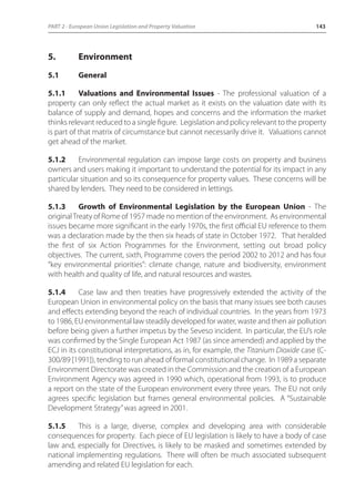 PART 2 - European Union Legislation and Property Valuation 143 
5. Environment 
5.1 General 
5.1.1 Valuations and Environmental Issues - The professional valuation of a 
property can only reflect the actual market as it exists on the valuation date with its 
balance of supply and demand, hopes and concerns and the information the market 
thinks relevant reduced to a single figure. Legislation and policy relevant to the property 
is part of that matrix of circumstance but cannot necessarily drive it. Valuations cannot 
get ahead of the market. 
5.1.2 Environmental regulation can impose large costs on property and business 
owners and users making it important to understand the potential for its impact in any 
particular situation and so its consequence for property values. These concerns will be 
shared by lenders. They need to be considered in lettings. 
5.1.3 Growth of Environmental Legislation by the European Union - The 
original Treaty of Rome of 1957 made no mention of the environment. As environmental 
issues became more significant in the early 1970s, the first official EU reference to them 
was a declaration made by the then six heads of state in October 1972. That heralded 
the first of six Action Programmes for the Environment, setting out broad policy 
objectives. The current, sixth, Programme covers the period 2002 to 2012 and has four 
“key environmental priorities”: climate change, nature and biodiversity, environment 
with health and quality of life, and natural resources and wastes. 
5.1.4 Case law and then treaties have progressively extended the activity of the 
European Union in environmental policy on the basis that many issues see both causes 
and effects extending beyond the reach of individual countries. In the years from 1973 
to 1986, EU environmental law steadily developed for water, waste and then air pollution 
before being given a further impetus by the Seveso incident. In particular, the EU’s role 
was confirmed by the Single European Act 1987 (as since amended) and applied by the 
ECJ in its constitutional interpretations, as in, for example, the Titanium Dioxide case (C- 
300/89 [1991]), tending to run ahead of formal constitutional change. In 1989 a separate 
Environment Directorate was created in the Commission and the creation of a European 
Environment Agency was agreed in 1990 which, operational from 1993, is to produce 
a report on the state of the European environment every three years. The EU not only 
agrees specific legislation but frames general environmental policies. A “Sustainable 
Development Strategy” was agreed in 2001. 
5.1.5 This is a large, diverse, complex and developing area with considerable 
consequences for property. Each piece of EU legislation is likely to have a body of case 
law and, especially for Directives, is likely to be masked and sometimes extended by 
national implementing regulations. There will often be much associated subsequent 
amending and related EU legislation for each. 
 