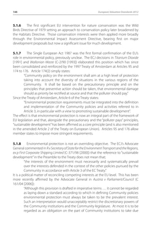 144 European Valuation Standards 2012 
5.1.6 The first significant EU intervention for nature conservation was the Wild 
Birds Directive of 1979 setting an approach to conservation policy later broadened by 
the Habitats Directive. Those conservation interests were then applied more broadly 
through the Environmental Impact Assessment Directive, bearing first on major 
development proposals but now a significant issue for much development. 
5.1.7 The Single European Act 1987 was the first formal confirmation of the EU’s 
role in environmental policy, previously unclear. The ECJ decisions in Titanium Dioxide 
[1991] and Wallonian Waste (C-2/90 [1993]) elaborated this position which has since 
been consolidated and reinforced by the 1997 Treaty of Amsterdam at Articles 95 and 
174 to 176. Article 174(2) simply states: 
“Community policy on the environment shall aim at a high level of protection 
taking into account the diversity of situations in the various regions of the 
Community. It shall be based on the precautionary principle and on the 
principles that preventive action should be taken, that environmental damage 
should as priority be rectified at source and that the polluter should pay.” 
Since the Treaty of Amsterdam, Article 6 of the Treaty states: 
“Environmental protection requirements must be integrated into the definition 
and implementation of the Community policies and activities referred to in 
Article 3, in particular with a view to promoting sustainable development”. 
The effect is that environmental protection is now an integral part of the framework of 
EU legislation and that, alongside the precautionary and the “polluter pays” principles, 
“sustainable development” has been affirmed as a core principle (and is also mentioned 
in the amended Article 2 of the Treaty on European Union). Articles 95 and 176 allow 
member states to impose more stringent requirements. 
5.1.8 Environmental protection is not an overriding objective. The ECJ’s Advocate 
General commented in R v Secretary of State for the Environment Transport and the Regions, 
ex p First Corporate Shipping Limited (C-371/98 [2000]) that the reference to “sustainable 
development” in the Preamble to the Treaty does not mean that; 
“the interests of the environment must necessarily and systematically prevail 
over the interests defended in the context of the other policies pursued by the 
Community in accordance with Article 3 of the EC Treaty.” 
It is a political matter of reconciling competing interests at the EU level. This has been 
more recently affirmed by the Advocate General in Austria v Parliament/Council (C 
161/04 [2006]): 
“Although this provision is drafted in imperative terms … it cannot be regarded 
as laying down a standard according to which in defining Community policies 
environmental protection must always be taken to be the prevalent interest. 
Such an interpretation would unacceptably restrict the discretionary powers of 
the Community institutions and the Community legislature. At most it is to be 
regarded as an obligation on the part of Community institutions to take due 
 