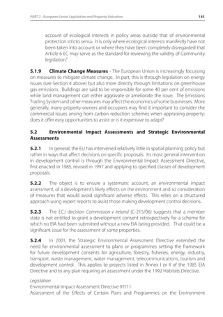 PART 2 - European Union Legislation and Property Valuation 145 
account of ecological interests in policy areas outside that of environmental 
protection stricto sensu. It is only where ecological interests manifestly have not 
been taken into account or where they have been completely disregarded that 
Article 6 EC may serve as the standard for reviewing the validity of Community 
legislation.” 
5.1.9 Climate Change Measures - The European Union is increasingly focussing 
on measures to mitigate climate change. In part, this is through legislation on energy 
issues (see Section 4 above) but also more directly through limitations on greenhouse 
gas emissions. Buildings are said to be responsible for some 40 per cent of emissions 
while land management can either aggravate or ameliorate the issue. The Emissions 
Trading System and other measures may affect the economics of some businesses. More 
generally, many property owners and occupiers may find it important to consider the 
commercial issues arising from carbon reduction schemes when appraising property: 
does it offer easy opportunities to assist or is it expensive to adapt? 
5.2 Environmental Impact Assessments and Strategic Environmental 
Assessments 
5.2.1 In general, the EU has intervened relatively little in spatial planning policy but 
rather in ways that affect decisions on specific proposals. Its most general intervention 
in development control is through the Environmental Impact Assessment Directive, 
first enacted in 1985, revised in 1997 and applying to specified classes of development 
proposals. 
5.2.2 The object is to ensure a systematic account, an environmental impact 
assessment, of a development’s likely effects on the environment and so consideration 
of measures that would avoid significant adverse effects. This relies on a structured 
approach using expert reports to assist those making development control decisions. 
5.2.3 The ECJ decision Commission v Ireland (C-215/06) suggests that a member 
state is not entitled to grant a development consent retrospectively for a scheme for 
which no EIA had been submitted without a new EIA being provided. That could be a 
significant issue for the assessment of some properties. 
5.2.4 In 2001, the Strategic Environmental Assessment Directive extended the 
need for environmental assessment to plans or programmes setting the framework 
for future development consents for agriculture, forestry, fisheries, energy, industry, 
transport, waste management, water management, telecommunications, tourism and 
development control. This applies to projects listed in Annex I or II of the 1985 EIA 
Directive and to any plan requiring an assessment under the 1992 Habitats Directive. 
Legislation 
Environmental Impact Assessment Directive 97/11 
Assessment of the Effects of Certain Plans and Programmes on the Environment 
 