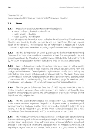 146 European Valuation Standards 2012 
Directive 2001/42 
(commonly called the Strategic Environmental Assessment Directive) 
5.3 Water 
5.3.1 Most water issues naturally fall into three categories: 
• water quality – pollution in various forms 
• water scarcity – shortage 
• water quantity – flooding risk 
EU policy has generally focused on water quality but the wide-reaching Water Framework 
Directive now implicitly touches on scarcity and the new Floods Directive requires 
action on flooding risk. The ecological role of water bodies is recognised in nature 
conservation legislation, sometimes imposing a significant constraint on development. 
5.3.2 The first EU legislation on water quality was the Surface Water for Drinking 
Directive of 1975 and it has steadily broadened since 1990. The most powerful piece of 
general legislation is the Water Framework Directive of 2000, due to be fully implemented 
by 2015 with the prospect of member states being fined for breaches of standards. 
5.3.3 Water pollution issues can be divided into point source ones (as with a specific 
sewage pipe, factory outlet or local incident) and diffuse pollution arising from the 
background environment. General pollution legislation can be effective in limiting the 
potential for point source pollution and penalising incidents. The Water Framework 
Directive tackles the much harder problems of diffuse pollution from a background of 
contaminants which may be anything from soil, fertilisers, sprays for weeds or pests, 
animal wastes and urban run-off to naturally occurring chemicals and bacteria. 
5.3.4 The Dangerous Substances Directive of 1976 required member states to 
control prescribed substances from entering sewers and has been reinforced by later 
directives on discharges into sewers. The terms of licences to discharge may add or limit 
the value of affected premises. 
5.3.5 The first Groundwater Directive was introduced in 1980 to require member 
states to take measures to prevent the pollution of groundwater by a wide range of 
substances whose discharge is either to be prevented or controlled, subject to their 
toxicity. It is to be repealed in 2013 by the Water Framework Directive and a new 
Groundwater Directive was enacted in 2006 to take its place in due course. 
5.3.6 The Nitrates Directive was introduced in 1991 to reduce water pollution arising 
from nitrates from agricultural sources and preventing further such pollution. It requires 
member states to designate nitrate vulnerable zones within which “good agricultural 
practice” is to be imposed, limiting the application rates for nitrogenous fertilisers and 
requiring storage of manures and slurries. Surface waters and groundwater aquifers in 
 