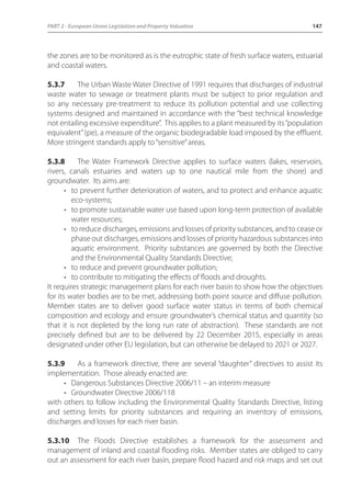 PART 2 - European Union Legislation and Property Valuation 147 
the zones are to be monitored as is the eutrophic state of fresh surface waters, estuarial 
and coastal waters. 
5.3.7 The Urban Waste Water Directive of 1991 requires that discharges of industrial 
waste water to sewage or treatment plants must be subject to prior regulation and 
so any necessary pre-treatment to reduce its pollution potential and use collecting 
systems designed and maintained in accordance with the “best technical knowledge 
not entailing excessive expenditure”. This applies to a plant measured by its “population 
equivalent” (pe), a measure of the organic biodegradable load imposed by the effluent. 
More stringent standards apply to “sensitive” areas. 
5.3.8 The Water Framework Directive applies to surface waters (lakes, reservoirs, 
rivers, canals estuaries and waters up to one nautical mile from the shore) and 
groundwater. Its aims are: 
• to prevent further deterioration of waters, and to protect and enhance aquatic 
eco-systems; 
• to promote sustainable water use based upon long-term protection of available 
water resources; 
• to reduce discharges, emissions and losses of priority substances, and to cease or 
phase out discharges, emissions and losses of priority hazardous substances into 
aquatic environment. Priority substances are governed by both the Directive 
and the Environmental Quality Standards Directive; 
• to reduce and prevent groundwater pollution; 
• to contribute to mitigating the effects of floods and droughts. 
It requires strategic management plans for each river basin to show how the objectives 
for its water bodies are to be met, addressing both point source and diffuse pollution. 
Member states are to deliver good surface water status in terms of both chemical 
composition and ecology and ensure groundwater’s chemical status and quantity (so 
that it is not depleted by the long run rate of abstraction). These standards are not 
precisely defined but are to be delivered by 22 December 2015, especially in areas 
designated under other EU legislation, but can otherwise be delayed to 2021 or 2027. 
5.3.9 As a framework directive, there are several “daughter” directives to assist its 
implementation. Those already enacted are: 
• Dangerous Substances Directive 2006/11 – an interim measure 
• Groundwater Directive 2006/118 
with others to follow including the Environmental Quality Standards Directive, listing 
and setting limits for priority substances and requiring an inventory of emissions, 
discharges and losses for each river basin. 
5.3.10 The Floods Directive establishes a framework for the assessment and 
management of inland and coastal flooding risks. Member states are obliged to carry 
out an assessment for each river basin, prepare flood hazard and risk maps and set out 
 