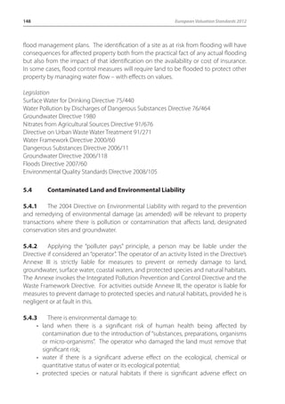 148 European Valuation Standards 2012 
flood management plans. The identification of a site as at risk from flooding will have 
consequences for affected property both from the practical fact of any actual flooding 
but also from the impact of that identification on the availability or cost of insurance. 
In some cases, flood control measures will require land to be flooded to protect other 
property by managing water flow – with effects on values. 
Legislation 
Surface Water for Drinking Directive 75/440 
Water Pollution by Discharges of Dangerous Substances Directive 76/464 
Groundwater Directive 1980 
Nitrates from Agricultural Sources Directive 91/676 
Directive on Urban Waste Water Treatment 91/271 
Water Framework Directive 2000/60 
Dangerous Substances Directive 2006/11 
Groundwater Directive 2006/118 
Floods Directive 2007/60 
Environmental Quality Standards Directive 2008/105 
5.4 Contaminated Land and Environmental Liability 
5.4.1 The 2004 Directive on Environmental Liability with regard to the prevention 
and remedying of environmental damage (as amended) will be relevant to property 
transactions where there is pollution or contamination that affects land, designated 
conservation sites and groundwater. 
5.4.2 Applying the “polluter pays” principle, a person may be liable under the 
Directive if considered an “operator”. The operator of an activity listed in the Directive’s 
Annexe III is strictly liable for measures to prevent or remedy damage to land, 
groundwater, surface water, coastal waters, and protected species and natural habitats. 
The Annexe invokes the Integrated Pollution Prevention and Control Directive and the 
Waste Framework Directive. For activities outside Annexe III, the operator is liable for 
measures to prevent damage to protected species and natural habitats, provided he is 
negligent or at fault in this. 
5.4.3 There is environmental damage to: 
• land when there is a significant risk of human health being affected by 
contamination due to the introduction of “substances, preparations, organisms 
or micro-organisms”. The operator who damaged the land must remove that 
significant risk; 
• water if there is a significant adverse effect on the ecological, chemical or 
quantitative status of water or its ecological potential; 
• protected species or natural habitats if there is significant adverse effect on 
 