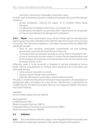 PART 2 - European Union Legislation and Property Valuation 149 
reaching or maintaining a favourable conservation status. 
For both water and protected species or habitats the operator who caused the damage 
is liable for: 
• primary remediation, restoring the subject to its condition before being 
damaged; 
• complementary remediation where this is not possible; and 
• compensatory remediation by providing other improvements to compensate 
for interim losses between the damage and its restoration. 
5.4.4 Waste - Land contamination issues will also interact with the developing EU 
regimes governing waste, intended to drive both the reduction of waste and an increase 
in recycling. The main present legislation is the Waste Framework Directive 2008 which 
specifically excludes: 
• “land (in situ) including unexcavated contaminated soil and buildings 
permanently connected with land” (Article 2(1)(b)); and 
• “uncontaminated soil and other naturally occurring material excavated in the 
course of construction activities where it is certain that the material will be used 
for the purposes of construction in its natural state on the site from which it was 
excavated” (Article 2 (1)(c).” 
Otherwise, waste is to be recovered or disposed of without endangering human 
health, without using processes or methods which would harm the environment and 
particularly without: 
• risk to water, air, soil, plants or animals; 
• causing nuisance though noise and odours; 
• adversely affecting the countryside or places of special interest. 
The policy is implemented by environmental permitting regulations, the preparation of 
development plans, and regimes for a duty of care. The Directive is supported by the 
Landfill Directive, the Waste Incineration Directive and Integrated Pollution Prevention 
and Control Directive. 
Legislation 
Environmental Liability Directive 2004/35 
Waste Legislation 
Landfill Directive 99/31 
Waste Incineration Directive 2000/76 
Integrated Pollution Prevention and Control Directive 2008/1 
Waste Framework Directive 2008/98 
5.5 Pollution 
5.5.1 The central Directive for this subject is the Integrated Pollution Prevention and 
Control Directive applying to operations with significant potential for pollution. 
 