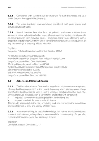 150 European Valuation Standards 2012 
5.5.2 Compliance with standards will be important for such businesses and so a 
major factor in their approach to property. 
5.5.3 The water legislation reviewed above considered both point source and 
diffuse pollution of water. 
5.5.4 Several directives bear directly on air pollution and so on emissions from 
various classes of industrial and other plants, all requiring member states to set controls 
on the air pollution from individual plants. These mean that a valuer addressing such a 
property needs to understand how far it is compliant and the practical consequences of 
any shortcomings as they may affect a valuation. 
Legislation 
Integrated Pollution Prevention and Control Directive 2008/1 
Air pollution legislation relevant to property 
Framework Directive on Emissions from Industrial Plants 84/360 
Large Combustion Plants Directive 88/609 
Municipal Waste Incinerators Directive 89/369 
Ambient Air Quality Assessment and Management Directive 96/62 
Solvent Emissions Directive 1999/13 
Waste Incineration Directive 2000/76 
Large Combustion Plant Directive 2001/80 
5.6 Asbestos and Other Substances 
5.6.1 The Control of Asbestos Directive has a significant impact on the management 
of many buildings constructed in the twentieth century when asbestos was a cheap 
and effective building material used in roofing sheets, as panels and in other ways. The 
Directive followed the association of some forms of asbestos with cancer and: 
• requires a survey of the asbestos present in any building; and 
• imposes standards for its removal and disposal. 
This can add substantially to the costs of building work on a property or the remediation 
and development of a site and so may affect its value. 
5.6.2 Assessment will require specialist knowledge. It is normal for valuation reports 
to contain exclusions regarding asbestos, recommend the commissioning of a specialist 
report and otherwise assume that asbestos is present. 
Legislation 
Control of Asbestos Directive 87/217 
 