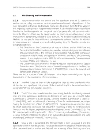 PART 2 - European Union Legislation and Property Valuation 151 
5.7 Bio-diversity and Conservation 
5.7.1 Nature conservation was one of the first significant areas of EU activity in 
environmental policy, sometimes superimposed on earlier national provisions. It has 
now generated a structure to designate many sites to protect them for their value in 
this regard by stating what is not permitted on them. It can therefore impose significant 
hurdles for the development or change of use of property affected by conservation 
interests. However, there may be opportunities for grants or annual payments under 
management agreements, subject to state aid rules. As the conservation interests are 
likely to be site specific they will have a bearing on the value of the site. In addition 
to international and national schemes for designating sites, EU Directives require the 
designation of sites: 
• The Directive on the Conservation of Natural Habitats and of Wild Flora and 
Fauna (the Habitats Directive) requires member states to designate Special Areas 
of Conservation (SACs - the network of these is called Natura 2000) to maintain 
or restore natural habitats and species of wild flora and fauna of Community 
interest. It also implements the 1979 Bern Convention on the Conservation of 
European Wildlife and Habitats as EU law. 
• The Directive on Conservation of Wild Birds requires the designation of Special 
Protection Areas (SPAs) on the basis of the ornithological criteria in the Directive 
(European Commission v Netherlands C 3/96 [1999]) to ensure the survival and 
conservation of certain species. 
There are also a number of sites of European Union importance designated by the 
Commission on the nomination of member states. 
5.7.2 Member states are then to “take appropriate steps to avoid the deterioration 
of the sites and significant disturbance of the species for which the areas have been 
designated” (Article 6(2), Habitats Directive). 
5.7.3 The ECJ has interpreted these directives strictly, both for initial designation of 
sites and their subsequent protection in decisions on such areas as Leybucht Dykes 
(Commission v Germany (C-57/89 [1991]), Santoña Marshes (Commission v Spain (C- 
355/90 [1993]), and Lappel Bank (R v Secretary of State for the Environment, ex p Royal 
Society for the Protection of Birds (C-44/95 [1997]). Designation is an objective issue 
to which economic criteria are not relevant (R v Secretary of State for the Environment 
Transport and the Regions, ex parte First Corporate Shipping Limited C-371/98 [2001]). The 
ECJ has rejected considering the effect of the Common Agricultural Policy (Commission 
v France (C-96/98 [2000])) or the effect of an outstanding public consultation and state 
ownership (Commission v France (C-166/97 [1999]). 
5.7.4 Once a site is designated, the Member State is then to protect it and the 
species for which it was designated. However, development proposals may be allowed 
after due consideration and where they will not adversely affect the integrity of the 
 