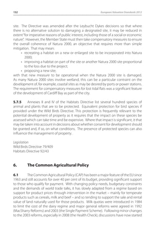 152 European Valuation Standards 2012 
site. The Directive was amended after the Leybucht Dykes decisions so that where 
there is no alternative solution to damaging a designated site, it may be reduced in 
extent “for imperative reasons of public interest, including those of a social or economic 
nature”. However, the Member State must then take compensatory measures to ensure 
the overall coherence of Natura 2000, an objective that requires more than simple 
mitigation. That may mean: 
• recreating a habitat on a new or enlarged site to be incorporated into Natura 
2000; 
• improving a habitat on part of the site or another Natura 2000 site proportional 
to the loss due to the project; 
• proposing a new site; 
with that new measure to be operational when the Natura 2000 site is damaged. 
As many Natura 2000 sites involve wetland, this can be a particular contraint on the 
development of, for example, coastal sites as may be desired by ports or power stations. 
The requirement for compensatory measures for lost tidal flats was a significant feature 
of the development of Cardiff Bay as part of the city. 
5.7.5 Annexes II and IV of the Habitats Directive list several hundred species of 
animal and plants that are to be protected. Equivalent protection for bird species if 
provided under the Wild Birds Directive. This protection is frequently relevant to the 
potential development of property as it requires that the impact on these species be 
assessed which can take time and be expensive. Where that impact is significant, it that 
may be taken into account in decisions about whether consent for development should 
be granted and, if so, on what conditions. The presence of protected species can also 
influence the management of property. 
Legislation 
Wild Birds Directive 79/409 
Habitats Directive 92/43 
6. The Common Agricultural Policy 
6.1 The Common Agricultural Policy (CAP) has been a major feature of the EU since 
1963 and still accounts for over 40 per cent of its budget, providing significant support 
to those who qualify for payment. With changing policy needs, budgetary constraints 
and the demands of world trade talks, it has slowly adapted from a regime based on 
support for product prices through intervention in the market – mainly for temperate 
products such as cereals, milk and beef – and so tending to support the sale and rental 
value of land naturally used for those products. Milk quotas were introduced in 1984 
to limit the cost of the dairy regime and major general reforms were agreed in 1992 
(MacSharry Reforms) and 2003 (the Single Payment Scheme). Following minor changes 
to the 2003 reforms, especially in 2008 (the Health Check), discussions have now started 
 