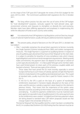 PART 2 - European Union Legislation and Property Valuation 153 
on the shape of the “CAP post-2013” alongside the review of the EU’s budget for the 
years 2014 to 2020. The Commission published draft regulations for this in October 
2011. 
6.2 The long reform process has also seen the use of some of the CAP budget 
for “rural development” purposes, variously support for hard pressed areas, agri-environment 
schemes and measures to strengthen or diversify the rural economy. 
Member states have taken differing approaches and emphases in implementing this 
while the allocation of funds to each country varies widely. 
6.3 It is noteworthy that CAP legislation is by Regulation, and not Directive, though 
issues of national implementation usually still require additional domestic legislation. 
6.4 The present policy, ahead of decisions on the CAP post-2013, is divided into 
two “pillars”: 
• Pillar 1 essentially comprises the annual direct payments to farmers (currently 
the Single Payment Scheme introduced from 2005) and market management 
measures. The Single Payment is a payment to qualifying farmers in respect of 
area of qualifying agricultural land they have at their “disposal” on the claim date. 
It is subject to penalties for breaches of cross-compliance rules which impose 
legal obligations and minimum land management requirements. Meeting world 
trade commitments, the payment does not depend on the type or volume of 
current agricultural production – it is “decoupled” (though some member states 
have used limited powers to retain parts of the previous coupled arable and 
livestock schemes). There are two types of the scheme: 
- Those states that have joined the EU more recently, especially in central 
Europe and having no such history of subsidy, operate a Single Area Payment 
Scheme simply based on the qualifying land declared each year. This is paid 
at standard rates, usually much less than is paid for historic reasons in the 
EU-15. 
- In the EU-15, the SPS is paid on the basis of a system of transferable 
entitlements (expressed in hectares) largely allocated on the basis of the 
areas used for previous subsidy at payment values based on the claimant’s 
previous history. That means that the importance of the system varies 
between countries according to their historic commitment to cereals, cattle 
and dairying. To yield the payment, entitlements must be matched each 
year against an equivalent area of qualifying land in the same payment area 
as the entitlements were created. In England and Germany payment values 
are being phased to standard rates; CAP reform proposals would see that 
change made in the remainder of the EU-15. 
The land at “disposal” test that qualifies land for a claim has been considered by 
the ECJ in Landkreis Bad Dürkheim (C61/09) finding that the claimant must be an 
 
