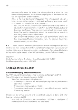 154 European Valuation Standards 2012 
autonomous farmer on the land and be substantially able to deliver the cross 
compliance requirements. With the varied property laws of member states that 
was not expressed in land tenure terms. 
• Pillar 2 is the Rural Development Regulation. This offers support, often on a 
longer term or multi-annual basis, in wide variety of ways of which those usually 
most relevant to the assessment of property are for: 
- Less Favoured Areas (LFAs) which are defined areas of usually difficult or 
adverse terrain seen as challenging to farm but often of social, cultural or 
landscape significance. These payments have variously been made on the 
basis of the numbers of qualifying animals, the area involved or, sometimes 
now, for agri-environment commitments. 
- Agri-environment schemes which are usually commitments binding the 
land for periods of five (sometimes ten) years. The claimant should have 
management control of the land. 
6.5 These schemes and their administration are not only important to those 
involved but often complex for both farmer and the official payment agencies and vary 
significantly between (and sometimes within) member states. Access to and limitations 
on payments may be relevant to both capital values and rents of relevant property. 
Legislation 
Single Payment Scheme Regulation - Council Regulation (EC) 73/2009 
Rural Development Regulation 1698/2005 
SCHEDULE OF EU LEGISLATION 
Valuation of Property for Company Accounts 
Fourth Directive on the annual accounts of certain types of companies 78/660 
Seventh Directive on consolidated accounts 83/349 
These Directives are amended by Directives for: 
• The exemptions for small and medium sized companies and publication of 
accounts in ecus 90/604 
• The extension of company types 90/605 
• Statutory audits of annual accounts and consolidated accounts 2006/43 
amended by 2008/30 
Directive on the annual accounts and consolidated accounts of banks and other 
financial institutions 86/635 
Amended by Commission Recommendation 2000/408 - Disclosure of 
information on financial instruments and other items 
 