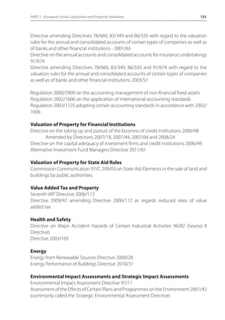 PART 2 - European Union Legislation and Property Valuation 155 
Directive amending Directives 78/660, 83/349 and 86/335 with regard to the valuation 
rules for the annual and consolidated accounts of certain types of companies as well as 
of banks and other financial institutions - 2001/65 
Directive on the annual accounts and consolidated accounts for insurance undertakings 
91/674 
Directive amending Directives 78/660, 83/349, 86/335 and 91/674 with regard to the 
valuation rules for the annual and consolidated accounts of certain types of companies 
as well as of banks and other financial institutions 2003/51 
Regulation 2000/2909 on the accounting management of non-financial fixed assets 
Regulation 2002/1606 on the application of international accounting standards 
Regulation 2003/1725 adopting certain accounting standards in accordance with 2002/ 
1606 
Valuation of Property for Financial Institutions 
Directive on the taking up and pursuit of the business of credit institutions 2006/48 
Amended by Directives 2007/18, 2007/44, 2007/64 and 2008/24 
Directive on the capital adequacy of investment firms and credit institutions 2006/49 
Alternative Investment Fund Managers Directive 2011/61 
Valuation of Property for State Aid Rules 
Commission Communication 97/C 209/03 on State Aid Elements in the sale of land and 
buildings by public authorities. 
Value Added Tax and Property 
Seventh VAT Directive 2006/112 
Directive 2009/47 amending Directive 2006/112 as regards reduced rates of value 
added tax 
Health and Safety 
Directive on Major Accident Hazards of Certain Industrial Activities 96/82 (Seveso II 
Directive) 
Directive 2003/105 
Energy 
Energy from Renewable Sources Directive 2009/28 
Energy Performance of Buildings Directive 2010/31 
Environmental Impact Assessments and Strategic Impact Assessments 
Environmental Impact Assessment Directive 97/11 
Assessment of the Effects of Certain Plans and Programmes on the Environment 2001/42 
(commonly called the Strategic Environmental Assessment Directive) 
 