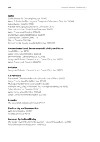 156 European Valuation Standards 2012 
Water 
Surface Water for Drinking Directive 75/440 
Water Pollution by Discharges of Dangerous Substances Directive 76/464 
Groundwater Directive 1980 
Nitrates from Agricultural Sources Directive 91/676 
Directive on Urban Waste Water Treatment 91/271 
Water Framework Directive 2000/60 
Dangerous Substances Directive 2006/11 
Groundwater Directive 2006/118 
Floods Directive 2007/60 
Environmental Quality Standards Directive 2008/105 
Contaminated Land, Environmental Liability and Waste 
Landfill Directive 99/31 
Waste Incineration Directive 2000/76 
Environmental Liability Directive 2004/35 
Integrated Pollution Prevention and Control Directive 2008/1 
Waste Framework Directive 2008/98 
Pollution 
Integrated Pollution Prevention and Control Directive 2008/1 
Air Pollution 
Framework Directive on Emissions from Industrial Plants 84/360 
Large Combustion Plants Directive 88/609 
Municipal Waste Incinerators Directive 89/369 
Ambient Air Quality Assessment and Management Directive 96/62 
Solvent Emissions Directive 1999/13 
Waste Incineration Directive 2000/76 
Large Combustion Plant Directive 2001/80 
Asbestos 
The Control of Asbestos Directive 87/217 
Biodiversity and Conservation 
Wild Birds Directive 79/409 
Habitats Directive 92/43 
Common Agricultural Policy 
The Single Payment Scheme Regulation - Council Regulation 73/2009 
Rural Development Regulation 1698/2005 
 