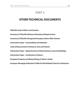 PART 3 - Other Technical Documents 157 
PART 3 
OTHER TECHNICAL DOCUMENTS 
TEGoVA’s Code of Ethics and Conduct 
Summary of TEGoVA’s Minimum Educational Requirements 
Summary of TEGoVA’s Recognised European Valuer (REV) Scheme 
Information Paper - Sustainability and Valuation 
Code of Measurement of Distance, Area and Volume 
Information Paper - Apportionment of Value between Land and Buildings 
Information Paper - Certification of Valuers 
European Property and Market Rating: A Valuer’s Guide 
European Mortgage Federation Profile for Risk Related Criteria for Valuations 
 