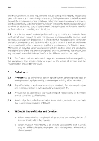 160 European Valuation Standards 2012 
and trustworthiness. Its core requirements include acting with integrity, recognising 
personal interests and maintaining competence. Such professional standards extend 
beyond the requirements of law, entailing a balance between transparency, openness, 
client confidentiality and external communication with clients, stakeholders and anyone 
to whom an established duty of care is owed. These principles reinforce the need for 
professionalism, accountability and client focus. 
2.2 It is for the valuer’s national professional body to outline and maintain these 
professional values through its rules, management and accountability structures and 
as necessary, disciplinary procedures. It is that body that has responsibility to monitor 
and enforce compliance and determine what action is taken as a result of any known 
or perceived activity that is inconsistent with the requirements of a Qualified Valuer. 
Monitoring an individual valuer’s compliance with this Code of Ethics and Conduct is 
the responsibility of the relevant national professional valuation body, not TEGoVA, and 
any perceived or actual violation of this Code should be reported to that body. 
2.3 This Code is not intended to restrict legal and reasonable business competition, 
but compliance does require clarity in respect of the extent of services and the 
responsibilities provided by the valuer. 
3. Definitions 
3.1 A valuer may be an individual person, a practice, firm, other corporate body or 
a company with legal personality undertaking or assisting with a valuation. . 
3.2 A qualified valuer is a valuer who meets the standards of reputation, education 
and experience set out in EVS3, particularly its paragraph 4.1. 
3.3 A valuer may be a contributor to a valuation report. Responsibility for the report 
is to be borne by a qualified valuer. 
3.4 A national professional valuation body is an association, institution or other body 
that is a member association of TEGoVA. 
4. TEGoVA’s Code of Ethics and Conduct 
a Valuers are required to comply with all appropriate laws and regulations of 
the countries in which they operate. 
b Valuers must act with integrity at all times to safeguard the trust in which 
they are held by colleagues, employers, clients and anyone to whom a duty 
of care is owed. 
 