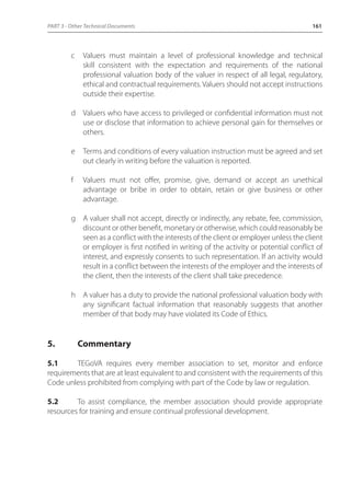 PART 3 - Other Technical Documents 161 
c Valuers must maintain a level of professional knowledge and technical 
skill consistent with the expectation and requirements of the national 
professional valuation body of the valuer in respect of all legal, regulatory, 
ethical and contractual requirements. Valuers should not accept instructions 
outside their expertise. 
d Valuers who have access to privileged or confidential information must not 
use or disclose that information to achieve personal gain for themselves or 
others. 
e Terms and conditions of every valuation instruction must be agreed and set 
out clearly in writing before the valuation is reported. 
f Valuers must not offer, promise, give, demand or accept an unethical 
advantage or bribe in order to obtain, retain or give business or other 
advantage. 
g A valuer shall not accept, directly or indirectly, any rebate, fee, commission, 
discount or other benefit, monetary or otherwise, which could reasonably be 
seen as a conflict with the interests of the client or employer unless the client 
or employer is first notified in writing of the activity or potential conflict of 
interest, and expressly consents to such representation. If an activity would 
result in a conflict between the interests of the employer and the interests of 
the client, then the interests of the client shall take precedence. 
h A valuer has a duty to provide the national professional valuation body with 
any significant factual information that reasonably suggests that another 
member of that body may have violated its Code of Ethics. 
5. Commentary 
5.1 TEGoVA requires every member association to set, monitor and enforce 
requirements that are at least equivalent to and consistent with the requirements of this 
Code unless prohibited from complying with part of the Code by law or regulation. 
5.2 To assist compliance, the member association should provide appropriate 
resources for training and ensure continual professional development. 
 
