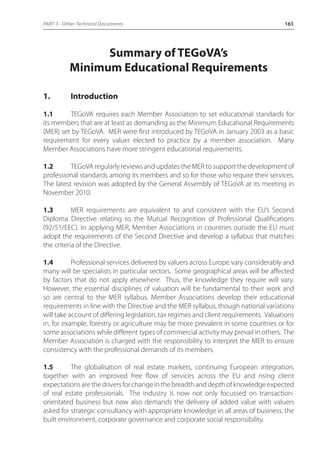PART 3 - Other Technical Documents 163 
Summary of TEGoVA’s 
Minimum Educational Requirements 
1. Introduction 
1.1 TEGoVA requires each Member Association to set educational standards for 
its members that are at least as demanding as the Minimum Educational Requirements 
(MER) set by TEGoVA. MER were first introduced by TEGoVA in January 2003 as a basic 
requirement for every valuer elected to practice by a member association. Many 
Member Associations have more stringent educational requirements. 
1.2 TEGoVA regularly reviews and updates the MER to support the development of 
professional standards among its members and so for those who require their services. 
The latest revision was adopted by the General Assembly of TEGoVA at its meeting in 
November 2010. 
1.3 MER requirements are equivalent to and consistent with the EU’s Second 
Diploma Directive relating to the Mutual Recognition of Professional Qualifications 
(92/51/EEC). In applying MER, Member Associations in countries outside the EU must 
adopt the requirements of the Second Directive and develop a syllabus that matches 
the criteria of the Directive. 
1.4 Professional services delivered by valuers across Europe vary considerably and 
many will be specialists in particular sectors. Some geographical areas will be affected 
by factors that do not apply elsewhere. Thus, the knowledge they require will vary. 
However, the essential disciplines of valuation will be fundamental to their work and 
so are central to the MER syllabus. Member Associations develop their educational 
requirements in line with the Directive and the MER syllabus, though national variations 
will take account of differing legislation, tax regimes and client requirements. Valuations 
in, for example, forestry or agriculture may be more prevalent in some countries or for 
some associations while different types of commercial activity may prevail in others. The 
Member Association is charged with the responsibility to interpret the MER to ensure 
consistency with the professional demands of its members. 
1.5 The globalisation of real estate markets, continuing European integration, 
together with an improved free flow of services across the EU and rising client 
expectations are the drivers for change in the breadth and depth of knowledge expected 
of real estate professionals. The industry is now not only focussed on transaction-orientated 
business but now also demands the delivery of added value with valuers 
asked for strategic consultancy with appropriate knowledge in all areas of business, the 
built environment, corporate governance and corporate social responsibility. 
 