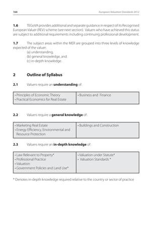 164 European Valuation Standards 2012 
1.6 TEGoVA provides additional and separate guidance in respect of its Recognised 
European Valuer (REV) scheme (see next section). Valuers who have achieved this status 
are subject to additional requirements including continuing professional development. 
1.7 The subject areas within the MER are grouped into three levels of knowledge 
expected of the valuer: 
(a) understanding, 
(b) general knowledge, and 
(c) in-depth knowledge. 
2 Outline of Syllabus 
2.1 Valuers require an understanding of: 
• Principles of Economic Theory 
• Practical Economics for Real Estate 
• Business and Finance 
2.2 Valuers require a general knowledge of: 
• Marketing Real Estate 
• Energy Efficiency, Environmental and 
Resource Protection 
• Buildings and Construction 
2.3 Valuers require an in-depth knowledge of: 
• Law Relevant to Property* 
• Professional Practice 
• Valuation 
• Government Policies and Land Use* 
• Valuation under Statute* 
• Valuation Standards * 
* Denotes in-depth knowledge required relative to the country or sector of practice 
 