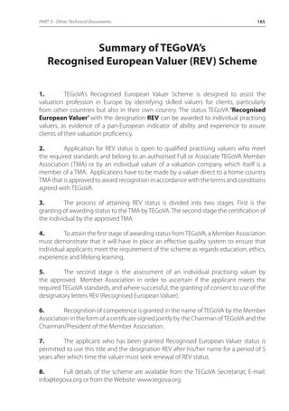 PART 3 - Other Technical Documents 165 
Summary of TEGoVA’s 
Recognised European Valuer (REV) Scheme 
1. TEGoVA’s Recognised European Valuer Scheme is designed to assist the 
valuation profession in Europe by identifying skilled valuers for clients, particularly 
from other countries but also in their own country. The status TEGoVA ‘Recognised 
European Valuer’ with the designation REV can be awarded to individual practising 
valuers, as evidence of a pan-European indicator of ability and experience to assure 
clients of their valuation proficiency. 
2. Application for REV status is open to qualified practising valuers who meet 
the required standards and belong to an authorised Full or Associate TEGoVA Member 
Association (TMA) or by an individual valuer of a valuation company which itself is a 
member of a TMA. Applications have to be made by a valuer direct to a home country 
TMA that is approved to award recognition in accordance with the terms and conditions 
agreed with TEGoVA. 
3. The process of attaining REV status is divided into two stages. First is the 
granting of awarding status to the TMA by TEGoVA. The second stage the certification of 
the individual by the approved TMA. 
4. To attain the first stage of awarding status from TEGoVA, a Member Association 
must demonstrate that it will have in place an effective quality system to ensure that 
individual applicants meet the requirement of the scheme as regards education, ethics, 
experience and lifelong learning. 
5. The second stage is the assessment of an individual practising valuer by 
the approved Member Association in order to ascertain if the applicant meets the 
required TEGoVA standards, and where successful, the granting of consent to use of the 
designatory letters REV (Recognised European Valuer). 
6. Recognition of competence is granted in the name of TEGoVA by the Member 
Association in the form of a certificate signed jointly by the Chairman of TEGoVA and the 
Chairman/President of the Member Association. 
7. The applicant who has been granted Recognised European Valuer status is 
permitted to use this title and the designation REV after his/her name for a period of 5 
years after which time the valuer must seek renewal of REV status. 
8. Full details of the scheme are available from the TEGoVA Secretariat; E-mail: 
info@tegova.org or from the Website: www.tegova.org 
 