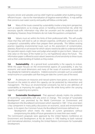 168 European Valuation Standards 2012 
become stricter and subsidies and tax relief might be available when building energy-efficient 
houses – due to the internalisation of negative external effects. It may well be 
that concerns over water scarcity and quality will follow a similar path. 
1.4 Many of the issues covered by sustainability involve a long term perspective, 
such as expectations as to energy prices or handling environmental risk, while the 
necessary specific information may often be uncertain and the analytical tools still 
developing. However, those limitations do not make the questions unimportant. 
1.5 Valuers must act within the limits of their professional skills. This will usually 
mean that they will need to call on relevant expertise, certification and reports as to 
a property’s sustainability rather than prepare them personally. This follows existing 
practice regarding environmental issues such as the assessment of contamination, 
asbestos, flood risk or soil erosion for which valuers need to be able to understand what 
the specialist reports might mean and judge what weight to give to them. Valuers can 
only value on the basis of the market as it is, not hypothesise about the future. This 
information paper is offered to assist valuers’ awareness of and sensitivity to these issues 
and so their understanding of markets as they evolve. 
1.6 Sustainability - At a general level, sustainability is the capacity to endure. 
While this paper focuses on the environmental aspects of sustainability, it also has 
economic and social dimensions and many of the issues of economic sustainability 
may already be material to valuations. Indeed, economic concepts such as sustainable 
rental income or sustainable cash flow long pre-date the current uses of the word. 
1.7 As pressures on resources and natural systems have grown, so attention has 
focused on the extent to which this capacity can be protected by intervention and 
management. The focus on environmental constraints has led to one definition of 
sustainability as improving the quality of human life while living within the carrying 
capacity of supporting eco-systems. 
1.8 Sustainable Development - That approach already implies the problems 
of reconciling sustainability with any action or change. The concept of “sustainable 
development” was promoted by the World Commission on Environment and 
Development (the Brundtland Commission) which reported in 1987. It has since been 
a key component in many policy discussions on economic, social and environmental 
issues. In its report, Our Common Future, the Brundtland Commission defined it as: 
“development which meets the needs of current generations without 
compromising the ability of future generations to meet their own needs.” 
The Commission’s proposals were approved by the United Nations Conference on 
Environment and Development at Rio de Janeiro in 1992 leading to both national 
and international attention, including the United Nations Commission for Sustainable 
Development. 
 