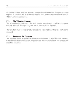 16 European Valuation Standards 2012 
All Qualified Valuers and their representative professional or technical organisations are 
required to adhere to the TEGoVA Code of Ethics and Conduct and the Code of Conduct 
of their Member Association. 
EVS4 The Valuation Process 
The terms of engagement and the basis on which the valuation will be undertaken 
must be set out in writing and agreed before the valuation is reported. 
The valuation must be researched, prepared and presented in writing to a professional 
standard. 
EVS5 Reporting the Valuation 
The valuation must be presented in clear written form to a professional standard, 
transparent as to the instruction, purpose, basis, method, conclusion and prospective 
use of the valuation. 
 