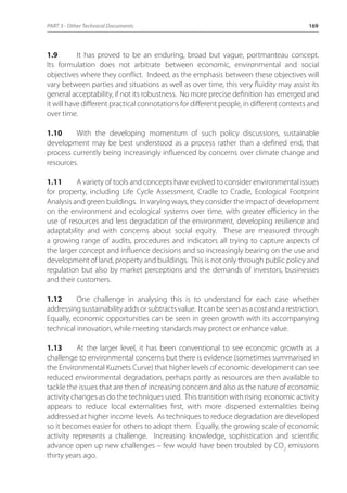 PART 3 - Other Technical Documents 169 
1.9 It has proved to be an enduring, broad but vague, portmanteau concept. 
Its formulation does not arbitrate between economic, environmental and social 
objectives where they conflict. Indeed, as the emphasis between these objectives will 
vary between parties and situations as well as over time, this very fluidity may assist its 
general acceptability, if not its robustness. No more precise definition has emerged and 
it will have different practical connotations for different people, in different contexts and 
over time. 
1.10 With the developing momentum of such policy discussions, sustainable 
development may be best understood as a process rather than a defined end, that 
process currently being increasingly influenced by concerns over climate change and 
resources. 
1.11 A variety of tools and concepts have evolved to consider environmental issues 
for property, including Life Cycle Assessment, Cradle to Cradle, Ecological Footprint 
Analysis and green buildings. In varying ways, they consider the impact of development 
on the environment and ecological systems over time, with greater efficiency in the 
use of resources and less degradation of the environment, developing resilience and 
adaptability and with concerns about social equity. These are measured through 
a growing range of audits, procedures and indicators all trying to capture aspects of 
the larger concept and influence decisions and so increasingly bearing on the use and 
development of land, property and buildings. This is not only through public policy and 
regulation but also by market perceptions and the demands of investors, businesses 
and their customers. 
1.12 One challenge in analysing this is to understand for each case whether 
addressing sustainability adds or subtracts value. It can be seen as a cost and a restriction. 
Equally, economic opportunities can be seen in green growth with its accompanying 
technical innovation, while meeting standards may protect or enhance value. 
1.13 At the larger level, it has been conventional to see economic growth as a 
challenge to environmental concerns but there is evidence (sometimes summarised in 
the Environmental Kuznets Curve) that higher levels of economic development can see 
reduced environmental degradation, perhaps partly as resources are then available to 
tackle the issues that are then of increasing concern and also as the nature of economic 
activity changes as do the techniques used. This transition with rising economic activity 
appears to reduce local externalities first, with more dispersed externalities being 
addressed at higher income levels. As techniques to reduce degradation are developed 
so it becomes easier for others to adopt them. Equally, the growing scale of economic 
activity represents a challenge. Increasing knowledge, sophistication and scientific 
advance open up new challenges – few would have been troubled by CO2 emissions 
thirty years ago. 
 