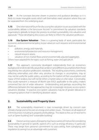 170 European Valuation Standards 2012 
1.14 As the concepts become clearer in practice and guidance develops so it is 
likely to create intangible assets which will themselves need valuation where they can 
be separated from the underlying asset. 
1.15 One international forum for discussing the valuation issues associated with the 
sustainability debate is the Vancouver Accord: “a commitment by valuation standards 
organizations globally to begin the process to embed sustainability into valuation and 
appraisals.” Those developing discussions are likely to inform the valuation profession. 
1.16 Eco-System Valuation - There is a growing body of work, particularly for 
economic and environmental policy, to put values on such resource and environmental 
issues as: 
• pollution, energy and materials; 
• environmental protection and resource management; 
• natural resource assets; 
• valuation of non-market flows and environmentally adjusted aggregates. 
Others have adapted this for topics such as fishing, water and agriculture. 
1.17 This approach, commonly developed independently from an economics 
background, tends to identify values that can be on very different assumptions from those 
required by the valuation profession’s standards. The resulting assessments, commonly 
reflecting externalities and often very sensitive to changes in assumptions, may or 
may not be useful for public policy, according to the realism of their assumptions and 
rigour of their analysis, but will not be either a market value or a fair value. Conceivably, 
they could represent a measure of Worth (see EVS2) applicable to the policy makers 
concerned but not of wider relevance. Understanding and perhaps reconciling the 
differences between the two approaches may be increasingly necessary as eco-system 
valuations develop. In practice, eco-system valuations may be of greater relevance in 
comparing options than in identifying absolute values. 
2. Sustainability and Property Users 
2.1 The sustainability movement is now increasingly driven by concern over 
climate change and so focuses on energy and carbon issues. This bears on all aspects of 
a firm’s business including its property and buildings. This leads to the use of new terms 
such as “green building” and “sustainable building”. 
2.2 Owners and occupiers of property may have a variety of motives for considering 
sustainability in general or specific aspects of it, such as energy eficiency, in particular. 
These may range from personal commitment to cost-cutting, from complying with 
regulation to seeing it as an advantage with customers. 
 