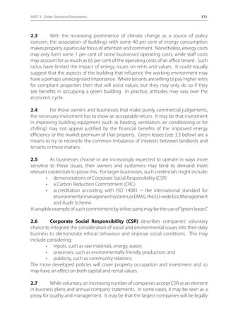 PART 3 - Other Technical Documents 171 
2.3 With the increasing prominence of climate change as a source of policy 
concern, the association of buildings with some 40 per cent of energy consumption 
makes property a particular focus of attention and comment. Nonetheless, energy costs 
may only form some 1 per cent of some businesses’ operating costs, while staff costs 
may account for as much as 85 per cent of the operating costs of an office tenant. Such 
ratios have limited the impact of energy issues on rents and values. It could equally 
suggest that the aspects of the building that influence the working environment may 
have a perhaps unrecognised importance. Where tenants are willing to pay higher rents 
for compliant properties then that will assist values, but they may only do so if they 
see benefits in occupying a green building. In practice, attitudes may vary over the 
economic cycle. 
2.4 For those owners and businesses that make purely commercial judgements, 
the necessary investment has to show an acceptable return. It may be that investment 
in improving building equipment (such as heating, ventilation, air conditioning or for 
chilling) may not appear justified by the financial benefits of the improved energy 
efficiency or the market premium of that property. Green leases (see 3.3 below) are a 
means to try to reconcile the common imbalance of interests between landlords and 
tenants in these matters. 
2.5 As businesses choose or are increasingly expected to operate in ways more 
sensitive to these issues, their owners and customers may tend to demand more 
relevant credentials to prove this. For larger businesses, such credentials might include: 
• demonstrations of Corporate Social Responsibility (CSR) 
• a Carbon Reduction Commitment (CRC) 
• accreditation according with ISO 14001 _ the international standard for 
environmental management systems or EMAS, the EU-wide Eco Management 
and Audit Scheme. 
A tangible example of such commitment by either party may be the use of “green leases”. 
2.6 Corporate Social Responsibility (CSR) describes companies’ voluntary 
choice to integrate the consideration of social and environmental issues into their daily 
business to demonstrate ethical behaviour and improve social conditions. This may 
include considering: 
• inputs, such as raw materials, energy, water; 
• processes, such as environmentally friendly production; and 
• publicity, such as community relations. 
The more developed policies will cover property occupation and investment and so 
may have an effect on both capital and rental values. 
2.7 While voluntary, an increasing number of companies accept CSR as an element 
in business plans and annual company statements. In some cases, it may be seen as a 
proxy for quality and management. It may be that the largest companies will be legally 
 