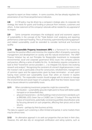 172 European Valuation Standards 2012 
required to report on these matters. In some countries, the law already regulates the 
presentation of non-financial performance indicators. 
2.8 A CSR policy may be driven by a company’s strategic plan, its corporate risk 
strategy, the needs for grants and funding or pressure from investors, customers and 
others. A clear statement of the company’s rationale will be needed for any appraisal of 
its impact. 
2.9 Some companies encompass the ecological, social and economic aspects 
of sustainability in the concept of the “Triple Bottom Line”, analysing and reporting 
performance under each heading. This is, of necessity, a permanently evolving approach 
and indeed sustainability could be extended to consider technical and functional 
quality. 
2.10 Responsible Property Investment (RPI) is a framework for investors to 
maximise the positive effects and minimise the negative effect of property ownership, 
management and development on society and the natural environment. The UNEP 
Finance Initiative has set out Principles for Responsible Investment to incorporate 
environmental, social and corporate governance (ESG) issues into company policies 
and practice, offering a series of toolkits for this. Its declaration requires companies to 
look to their “investment service providers (…) to integrate ESG factors into evolving 
research and analysis”. Recognising the constraint of a tenant’s legal possession, it sees 
the investor’s role as particularly critical for construction, refurbishment, management 
of common space and the opportunities given by lease termination - at each point 
having more control over sustainability issues than when an investor in equities 
(including REITs). The responsible investor should engage with its tenants to manage 
the environmental and social impact of a property, albeit that few historic leases have 
many clauses relevant to sustainability issues. 
2.11 When considering investment, properties might be screened for: 
• the location – sustainability grounds might point to those with better public 
transport or on brownfield sites; 
• physical characteristics – do the buildings meet environment standards such 
as BREEAM, LEED, Green Star or CASBEE (see 3.2 below)? This may limit the 
choice of investments, potentially constraining portfolio diversification and, 
by focusing demand on such properties, affecting their prices and so their 
returns; 
• tenants – perhaps by their business activity. 
The data to support such screening is often limited and partial, in some markets there 
may be almost none. 
2.12 An alternative approach is to seek out properties that are best in their class. 
However, this will also rely on recognised certification and rating systems, such as 
 