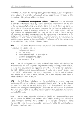 PART 3 - Other Technical Documents 173 
BREEAM or EPCs. While this may help identify properties whose value is better protected 
for the future it will tend to be available only for new properties and in the case of EPCs, 
for existing buildings being sold or rented out. 
2.13 Environmental Management Systems (EMS) offer tools for businesses 
to consider sustainability issues by seeking continuous improvement on the basis 
of the four stages of planning: what is to be done, do it, check that it was done, and 
act to make improvements, considering impact on the environment and the activity 
that causes that change. It may assist businesses in looking at cost savings, managing 
legal, financial and reputational risks (including the identification of prospective legal 
requirements), marketing opportunities and the expectations of stakeholders. It can 
start from reviewing the current position (as a baseline) which may show that much has 
ready been done without having thought of it as “environmental” and then developing 
an environmental policy to drive the future process. 
2.14 ISO 14001 sets standards for these by which businesses can then be audited. 
These cover five aspects or stages: 
• environmental policy; 
• planning of action; 
• implementation and operation of project; 
• checking and corrective action; 
• management review. 
2.15 The Eco Management and Audit Scheme (EMAS) offers a European standard 
that is voluntary but once adopted is subject to mandatory auditing (unlike ISO 14001). 
As some of its requirements are supported by legislation it may be more demanding 
than ISO 14001 to which it is essentially similar. A business is to identify its direct and 
indirect environmental impacts and assess their significance. Internal audits must cover 
the management of the issue, performance in doing so and compliance and there is an 
external audit on a three year cycle. 
2.16 Life Cycle Costs - A judgment on the sustainability of a property may focus 
on its whole life cycle together with its associated externalities. Where the valuation 
employs the income method, cost and income must be analysed and reduced to a 
present value. Life Cycle Cost Analysis (LCCA) calculates the present value of all costs for 
the whole remaining life of a building, including construction, operation, maintenance 
and end-of-life costs. 
2.17 Some European countries have national standards and guidelines for carrying 
out LCCA while the international standard is ISO 15686-5 Buildings and constructed 
assets - Service life planning - Part 5: Maintenance and life cycle costing set the frame. 
However, ISO 15686-5, does not prescribe a common format for this analysis, allowing 
different approaches in practice. 
 