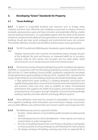 174 European Valuation Standards 2012 
3. Developing “Green” Standards for Property 
3.1 “Green Buildings” 
3.1.1 A “green” or “sustainable building” uses resources such as energy, water, 
materials and land more efficiently than buildings constructed to existing minimum 
standards, producing less waste and fewer emissions and potentially offering a better 
internal working environment. As sustainability expects that the needs of the present 
should not compromise the ability of future generations to meet their own needs, green 
buildings should also take social, ecological and environmental issues into account. 
That broader definition includes external effects and the impact across generations. 
3.1.2 The RICS has defined (2008 Valuation Standards) a green building as a property 
that 
“displays characteristics that minimise environmental impact through all parts 
of the building’s life-cycle and focuses on improved health for its occupiers, 
optimise utility for their owners and occupiers and the wider public, whilst 
minimising the use of natural resources and environmental impact”. 
3.1.3 The American Society of Heating, Refrigerating and Air-Conditioning Engineers 
(ASHRAE), in conjunction with the Illuminating Engineering Society of North America 
(IES) and the U.S. Green Building Council (USGBC) published a standard for the design 
of high-performance green buildings in February 2010. Standard 189.1, Standard for the 
Design of High-Performance Green Buildings Except Low-Rise Residential Buildings, states: 
“a high performance green building is a building designed, constructed and 
capable of being operated in a manner that increases environmental performance 
and economic value over time, seeks to establish an indoor environmental 
performance that supports the health of occupants, and enhances satisfaction 
and productivity of occupants through integration of environmental-preferable 
building materials, and water-efficient and energy efficient systems.” 
3.1.4 These definitions show that the concept of sustainability is far from precise 
when applied to buildings which themselves vary enormously in design, construction 
and use while different users will have their own concerns which may change over time. 
3.1.5 The following may serve as a general checklist: 
• location _ where relevant, is it accessible by public transport as well as private 
means?; 
• the existing land use of a site for development – there may be such issues as 
contamination or water management; 
• the risks to a building’s location from such threats as flooding or earthquakes 
or those caused by its siting and design (as with flooding from hard surfaces); 
• the design and layout of building, covering issues from its expected life to 
 