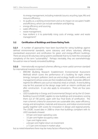 PART 3 - Other Technical Documents 175 
its energy management, including materials (source, recycling, type, life) and 
resource efficiency; 
• its quality as a working environment and so its impact on occupiers’ health 
and efficiency, which can include ventilation and lighting; 
• energy efficiency and sourcing; 
• water efficiency; 
• waste management; 
• how resilient is it to potentially rising costs of energy, water and waste 
management? 
3.2 Certification of Buildings and Green Rating Tools 
3.2.1 A number of approaches have been launched for rating buildings against 
defined environmental standards, some statutory and others voluntary, offering 
standardised assessment and certification for green and energy-efficient buildings. 
There are around 30 voluntary rating systems worldwide that try to meet the conceptual 
complexity of the term “sustainability”. Perhaps inevitably, they are overwhelmingly 
focused on new or heavily renovated buildings. 
3.2.2 Internationally recognised schemes offering a more useful common standard 
for international investors include: 
• BREEAM (Building Research Establishment Environmental Assessment 
Method) which scores the performance of a building for eight criteria 
(energy, transport, pollution, land use and ecology, health and welfare, and 
management) whose scores are then totalled and rated. It provides different 
regimes for different uses such as industrial, retail, or schools. A new building 
may be first assessed at the design stage (with an interim certificate) and 
after construction. It can also apply to renovations. There are four pass 
grades. 
• LEED (Leadership in Energy and Environmental Design) set by the US Green 
Building Council (USGBC) applies to new buildings and renovations scoring 
them out of 100 points, again with four final levels of certification. The 
main scheme’s criteria for assessment are sustainable sites, water efficiency, 
energy and atmosphere, materials and resources, and indoor environmental 
quality together with scores for innovation in design and regional priority. 
The USGBC issued data in 2008 to show that buildings compliant with its 
LEED standards showed: 
- 8-9 per cent lower operating costs 
- 3.5 per cent higher occupancy rates 
- 3 per cent higher rents 
- a 6.6 per cent higher return on investment 
- a 7.5 per cent increase in market value 
but as noted elsewhere there may be many factors influencing this. 
 