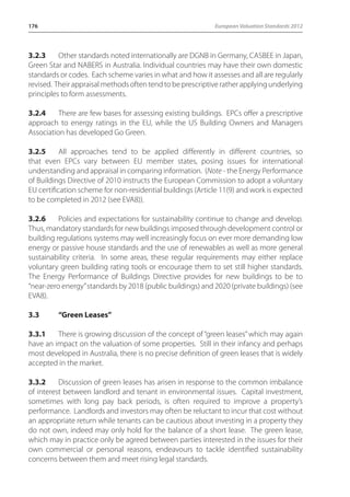 176 European Valuation Standards 2012 
3.2.3 Other standards noted internationally are DGNB in Germany, CASBEE in Japan, 
Green Star and NABERS in Australia. Individual countries may have their own domestic 
standards or codes. Each scheme varies in what and how it assesses and all are regularly 
revised. Their appraisal methods often tend to be prescriptive rather applying underlying 
principles to form assessments. 
3.2.4 There are few bases for assessing existing buildings. EPCs offer a prescriptive 
approach to energy ratings in the EU, while the US Building Owners and Managers 
Association has developed Go Green. 
3.2.5 All approaches tend to be applied differently in different countries, so 
that even EPCs vary between EU member states, posing issues for international 
understanding and appraisal in comparing information. (Note - the Energy Performance 
of Buildings Directive of 2010 instructs the European Commission to adopt a voluntary 
EU certification scheme for non-residential buildings (Article 11(9) and work is expected 
to be completed in 2012 (see EVA8)). 
3.2.6 Policies and expectations for sustainability continue to change and develop. 
Thus, mandatory standards for new buildings imposed through development control or 
building regulations systems may well increasingly focus on ever more demanding low 
energy or passive house standards and the use of renewables as well as more general 
sustainability criteria. In some areas, these regular requirements may either replace 
voluntary green building rating tools or encourage them to set still higher standards. 
The Energy Performance of Buildings Directive provides for new buildings to be to 
“near-zero energy” standards by 2018 (public buildings) and 2020 (private buildings) (see 
EVA8). 
3.3 “Green Leases” 
3.3.1 There is growing discussion of the concept of “green leases” which may again 
have an impact on the valuation of some properties. Still in their infancy and perhaps 
most developed in Australia, there is no precise definition of green leases that is widely 
accepted in the market. 
3.3.2 Discussion of green leases has arisen in response to the common imbalance 
of interest between landlord and tenant in environmental issues. Capital investment, 
sometimes with long pay back periods, is often required to improve a property’s 
performance. Landlords and investors may often be reluctant to incur that cost without 
an appropriate return while tenants can be cautious about investing in a property they 
do not own, indeed may only hold for the balance of a short lease. The green lease, 
which may in practice only be agreed between parties interested in the issues for their 
own commercial or personal reasons, endeavours to tackle identified sustainability 
concerns between them and meet rising legal standards. 
 