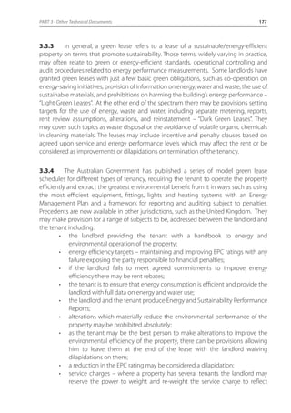PART 3 - Other Technical Documents 177 
3.3.3 In general, a green lease refers to a lease of a sustainable/energy-efficient 
property on terms that promote sustainability. Those terms, widely varying in practice, 
may often relate to green or energy-efficient standards, operational controlling and 
audit procedures related to energy performance measurements. Some landlords have 
granted green leases with just a few basic green obligations, such as co-operation on 
energy-saving initiatives, provision of information on energy, water and waste, the use of 
sustainable materials, and prohibitions on harming the building’s energy performance – 
“Light Green Leases”. At the other end of the spectrum there may be provisions setting 
targets for the use of energy, waste and water, including separate metering, reports, 
rent review assumptions, alterations, and reinstatement – “Dark Green Leases”. They 
may cover such topics as waste disposal or the avoidance of volatile organic chemicals 
in cleaning materials. The leases may include incentive and penalty clauses based on 
agreed upon service and energy performance levels which may affect the rent or be 
considered as improvements or dilapidations on termination of the tenancy. 
3.3.4 The Australian Government has published a series of model green lease 
schedules for different types of tenancy, requiring the tenant to operate the property 
efficiently and extract the greatest environmental benefit from it in ways such as using 
the most efficient equipment, fittings, lights and heating systems with an Energy 
Management Plan and a framework for reporting and auditing subject to penalties. 
Precedents are now available in other jurisdictions, such as the United Kingdom. They 
may make provision for a range of subjects to be, addressed between the landlord and 
the tenant including: 
• the landlord providing the tenant with a handbook to energy and 
environmental operation of the property; 
• energy efficiency targets – maintaining and improving EPC ratings with any 
failure exposing the party responsible to financial penalties; 
• if the landlord fails to meet agreed commitments to improve energy 
efficiency there may be rent rebates; 
• the tenant is to ensure that energy consumption is efficient and provide the 
landlord with full data on energy and water use; 
• the landlord and the tenant produce Energy and Sustainability Performance 
Reports; 
• alterations which materially reduce the environmental performance of the 
property may be prohibited absolutely; 
• as the tenant may be the best person to make alterations to improve the 
environmental efficiency of the property, there can be provisions allowing 
him to leave them at the end of the lease with the landlord waiving 
dilapidations on them; 
• a reduction in the EPC rating may be considered a dilapidation; 
• service charges – where a property has several tenants the landlord may 
reserve the power to weight and re-weight the service charge to reflect 
 