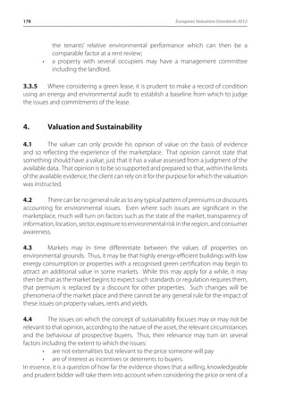 178 European Valuation Standards 2012 
the tenants’ relative environmental performance which can then be a 
comparable factor at a rent review; 
• a property with several occupiers may have a management committee 
including the landlord. 
3.3.5 Where considering a green lease, it is prudent to make a record of condition 
using an energy and environmental audit to establish a baseline from which to judge 
the issues and commitments of the lease. 
4. Valuation and Sustainability 
4.1 The valuer can only provide his opinion of value on the basis of evidence 
and so reflecting the experience of the marketplace. That opinion cannot state that 
something should have a value, just that it has a value assessed from a judgment of the 
available data. That opinion is to be so supported and prepared so that, within the limits 
of the available evidence, the client can rely on it for the purpose for which the valuation 
was instructed. 
4.2 There can be no general rule as to any typical pattern of premiums or discounts 
accounting for environmental issues. Even where such issues are significant in the 
marketplace, much will turn on factors such as the state of the market, transparency of 
information, location, sector, exposure to environmental risk in the region, and consumer 
awareness. 
4.3 Markets may in time differentiate between the values of properties on 
environmental grounds. Thus, it may be that highly energy-efficient buildings with low 
energy consumption or properties with a recognised green certification may begin to 
attract an additional value in some markets. While this may apply for a while, it may 
then be that as the market begins to expect such standards or regulation requires them, 
that premium is replaced by a discount for other properties. Such changes will be 
phenomena of the market place and there cannot be any general rule for the impact of 
these issues on property values, rents and yields. 
4.4 The issues on which the concept of sustainability focuses may or may not be 
relevant to that opinion, according to the nature of the asset, the relevant circumstances 
and the behaviour of prospective buyers. Thus, their relevance may turn on several 
factors including the extent to which the issues: 
• are not externalities but relevant to the price someone will pay 
• are of interest as incentives or deterrents to buyers. 
In essence, it is a question of how far the evidence shows that a willing, knowledgeable 
and prudent bidder will take them into account when considering the price or rent of a 
 