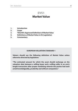 EVS1 - Market Value 17 
EVS1 
Market Value 
1. Introduction 
2. Scope 
3. TEGoVA’s Approved Definition of Market Value 
4. Definitions of Market Value in EU Legislation 
5. Commentary 
EUROPEAN VALUATION STANDARD 1 
Valuers should use the following definition of Market Value unless 
otherwise directed by legislation: 
“The estimated amount for which the asset should exchange on the 
valuation date between a willing buyer and a willing seller in an arm’s 
length transaction after proper marketing wherein the parties had each 
acted knowledgeably, prudently and without compulsion.” 
 