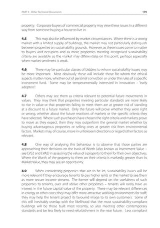 PART 3 - Other Technical Documents 179 
property. Corporate buyers of commercial property may view these issues in a different 
way from someone buying a house to live in. 
4.5 This may also be influenced by market circumstances. Where there is a strong 
market with a limited supply of buildings, the market may not particularly distinguish 
between properties on sustainability grounds. However, as these issues come to matter 
to buyers and occupiers and as more properties meeting recognised sustainability 
criteria are available so the market may differentiate on this point, perhaps especially 
when market sentiment is weak. 
4.6 There may be particular classes of bidders to whom sustainability issues may 
be more important. Most obviously these will include those for whom the ethical 
aspects matter more, whether out of personal conviction or under the rules of a specific 
investment fund. Some may be temperamentally interested in innovation – “early 
adopters”. 
4.7 Others may see them as criteria relevant to potential future movements in 
values. They may think that properties meeting particular standards are more likely 
to rise in value or that properties failing to meet them are at greater risk of standing 
at a discount to a future market. Only the future will prove whether they were right 
or wrong, whether about the future reactions of markets or the specific criteria they 
have selected. Where such purchasers have chosen the right criteria and markets prove 
to move as they expect, then they may outperform the general market whether by 
buying advantageous properties or selling ones at greater risk from environmental 
factors. Markets may, of course, move in unforeseen directions or regard other factors as 
relevant. 
4.8 One way of analysing this behaviour is to observe that those parties are 
approaching their decisions on the basis of Worth (also known as Investment Value – 
see EVS2 and EVA5) in assessing the value of a property to them for their own objectives. 
Where the Worth of the property to them on their criteria is markedly greater than its 
Market Value, they may see an opportunity. 
4.9 When considering properties that are to be let, sustainability issues will be 
more relevant if they encourage tenants to pay higher rents or the market to see them 
as more secure income streams. The former will depend on the usefulness of such 
properties to tenants, over and above other properties – tenants will rarely have an 
interest in the future capital value of the property. There may be relevant differences 
in energy or other costs; they may offer more attractive working environments for staff; 
they may help the tenant project its favoured image to its own customers. Some of 
this will inevitably overlap with the likelihood that the most sustainability-compliant 
buildings will be those built most recently, so also meeting other contemporary 
standards and be less likely to need refurbishment in the near future. Less compliant 
 