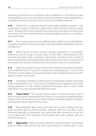180 European Valuation Standards 2012 
properties may need to incur the greater costs of adaptation in “retro-fitting” to meet 
rising standards as and when this may be required, whether by market expectations or 
as legislation develops or stand at a discount to more compliant properties. 
4.10 Should such an approach become more widely adopted by parties in the 
market place in respect of particular criteria then it would over time influence market 
values. However, if the criteria in question do not become more widely used, they would 
remain factors for only a limited number of individual players with less or no influence 
over market values. 
4.11 These issues can become more difficult where a building is in several different 
occupations where the owner and occupiers may all have differing obligations, interests 
and objectives. 
4.12 Where markets do move towards a greater appreciation of sustainability, 
whether just, say, for energy or a wider range of issues, then it will be relevant to the 
assessment of market value. In practice, analysing this may often not be a matter of 
general sustainability, but of appraising the role of specific issues (such as energy) which 
may interact with operational costs or be currently salient issues in the market place. 
4.13 Many may say they will pay a premium for meeting certain general standards 
such as BREEAM, but this may be less evident from actual behaviour. It can be hard 
to tell from market evidence of actual transactions where traditional factors may often 
appear to explain the outcome. 
4.14 Conversely, as legislation, market sentiment and perhaps taxation increasingly 
enforce sustainability issues, so the costs of compliance and improvement for many 
existing properties or more complex development proposals (such as some urban 
regeneration schemes) may adversely affect their values. 
4.15 “Green Value” - The concept of “green value” is sometimes invoked. Just as 
there are various green building definitions, there is no commonly accepted definition 
of “green value”. At one level, it can just mean that the “sustainable” qualities of buildings 
and properties may be reflected in their value. 
4.16 More specifically, green value is the extra value a green building may have 
when compared with an ordinary building. However, while this may offer a useful 
shorthand, especially for comparison, such green value does not exist on its own but 
is one integral part of the property’s overall market value and is separate only as a 
theoretical construct. 
4.17 Approaches - While ever greater attention is being focused on sustainability 
issues, it is often noted that they may often not be reflected in market values. As any 
 