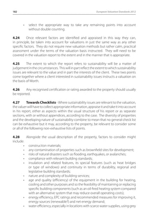 182 European Valuation Standards 2012 
• select the appropriate way to take any remaining points into account 
without double counting. 
4.24 Once relevant factors are identified and appraised in this way they can, 
in principle, be taken into account for valuations in just the same way as any other 
specific factors. They do not require new valuation methods but rather calm, practical 
assessment under the terms of the valuation basis instructed. They will need to be 
covered in the valuation report to the extent and in the manner that is appropriate. 
4.25 The extent to which the report refers to sustainability will be a matter of 
judgement in the circumstances. This will in part reflect the extent to which sustainability 
issues are relevant to the value and in part the interests of the client. These two points 
come together where a client interested in sustainability issues instructs a valuation on 
the basis of Worth. 
4.26 Any recognised certification or rating awarded to the property should usually 
be reported. 
4.27 Towards Checklists - Where sustainability issues are relevant to the valuation, 
the valuer will have to collect appropriate information, appraise it and take it into account 
in his report, either as aspects within the usual structure of his report or as separate 
sections, with or without appendices, according to the case. The diversity of properties 
and the developing nature of sustainability combine to mean that no general check list 
can be exhaustive but it may, according to the property, be relevant to consider some 
or all of the following non-exhaustive lists of points. 
4.28 Alongside the usual description of the property, factors to consider might 
include: 
• construction materials; 
• any contamination of properties such as brownfield sites for development; 
• risks of natural disasters such as flooding, earthquakes, or avalanches; 
• compliance with relevant building standards; 
• insulation and related features, its special features (such as heat bridges 
or type of windows) and continuity in terms of durability, regional and 
legislative building standards; 
• nature and complexity of building services; 
• age and quality (efficiency) of the equipment in the building for heating, 
cooling and other purposes and so the feasibility of maintaining or replacing 
specific building components (such as an oil-fired heating system compared 
with an alternative system that may reduce overall operating costs); 
• energy efficiency, EPC ratings and recommended measures for improving it, 
energy sources (renewable?) and net energy demand; 
• water efficiency, especially in locations with scarce water supplies, using grey 
 