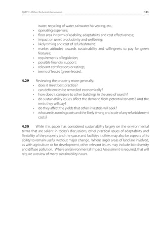 PART 3 - Other Technical Documents 183 
water, recycling of water, rainwater harvesting, etc.; 
• operating expenses; 
• floor area in terms of usability, adaptability and cost effectiveness; 
• impact on users’ productivity and wellbeing; 
• likely timing and cost of refurbishment; 
• market attitudes towards sustainability and willingness to pay for green 
features; 
• requirements of legislation; 
• possible financial support; 
• relevant certifications or ratings; 
• terms of leases (green-leases). 
4.29 Reviewing the property more generally: 
• does it meet best practice? 
• can deficiencies be remedied economically? 
• how does it compare to other buildings in the area of search? 
• do sustainability issues affect the demand from potential tenants? And the 
rents they will pay? 
• do they affect the yields that other investors will seek? 
• what are its running costs and the likely timing and scale of any refurbishment 
costs? 
4.30 While this paper has considered sustainability largely on the environmental 
terms that are salient in today’s discussions, other practical issues of adaptability and 
flexibility of the property and the space and facilities it offers may also be aspects of its 
ability to remain useful without major change. Where larger areas of land are involved, 
as with agriculture or for development, other relevant issues may include bio-diversity 
and diffuse pollution. Where an Environmental Impact Assessment is required, that will 
require a review of many sustainability issues. 
 