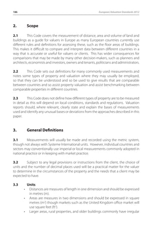 186 European Valuation Standards 2012 
2. Scope 
2.1 This Code covers the measurement of distance, area and volume of land and 
buildings as a guide for valuers in Europe as many European countries currently use 
different rules and definitions for assessing these, such as the floor areas of buildings. 
This makes it difficult to compare and interpret data between different countries in a 
way that is accurate or useful for valuers or clients. This has wider consequences for 
comparisons that may be made by many other decision-makers, such as planners and 
architects, economists and investors, owners and tenants, politicians and administrators. 
2.2 This Code sets out definitions for many commonly used measurements and 
notes some types of property and valuation where they may usually be employed, 
so that they can be understood and so be used to give results that are comparable 
between countries and so assist property valuation and assist benchmarking between 
comparable properties in different countries. 
2.3 This Code does not define how different types of property are to be measured 
in detail as this will depend on local conditions, standards and regulations. Valuation 
reports should, where relevant, clearly state and explain the bases of measurements 
used and identify any unusual bases or deviations from the approaches described in this 
paper. 
3. General Definitions 
3.1 Measurements will usually be made and recorded using the metric system, 
though not always with Systeme International units. However, individual countries and 
sectors may conventionally use imperial or local measurements commonly adopted in 
national practice or in keeping with market practice. 
3.2 Subject to any legal provisions or instructions from the client, the choice of 
units and the number of decimal places used will be a practical matter for the valuer 
to determine in the circumstances of the property and the needs that a client may be 
expected to have. 
3.3 Units 
• Distances are measures of length in one dimension and should be expressed 
in metres (m). 
• Areas are measures in two dimensions and should be expressed in square 
metres (m2) though markets such as the United Kingdom office market will 
use square feet (ft2). 
• Larger areas, rural properties, and older buildings commonly have irregular 
 