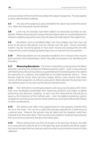 188 European Valuation Standards 2012 
and so be certain of the line of the boundary with adjacent properties. This also applies 
to party walls between buildings. 
3.7 The area of the property as documented for the valuer may not be the correct 
one. Older documentation may be obsolete. 
3.8 Land may, for example, have been subject to compulsory purchase or sub-divided. 
Property areas may also change when boundaries alter as a result of agreements 
between neighbouring parties who may not always formally register their agreement. 
3.9 Boundaries such as woodland edges, tree lines, hedges and rivers may not 
prove to be precise descriptions and can change over the years. Fences and other 
markers may be incorrectly placed or have been moved and consequently the GPS 
measurements used in preparing digital maps may not represent the true position. 
3.10 Where boundaries are not precisely recorded or are in dispute, there may be 
local practices and interpretations which may offer presumptions for identifying the 
boundary. 
3.11 Measuring Boundaries - The historic method for surveying land is the Metes 
(direction and distance) and Bounds (reference points) system. Land is measured and 
identified by describing its boundaries as agreed between interested parties who walked 
the perimeter of a property and established or recorded landmarks along it. Those 
Bounds might be stones, trees, tree lines, hedges, ditches, rivers, streams and creeks, 
corners of other properties or artificial survey points. Metes describe the direction from 
one reference point to the next and the distance between them. 
3.12 The methods for recording boundaries and measuring the areas within them 
have since developed substantially from measuring distances and angles to global 
positioning and electronic mapping. In each case, the measurement will only be as 
good as the limitations of the method used – even the global positioning systems 
available for commercial use work to certain tolerances and may be affected by military 
or other considerations. 
3.13 The internet now offers many opportunities to view property, whether from 
the air or the street. This can be a useful tool, perhaps especially for a preliminary or 
a general view. However, the pictures may be dated and the property could have 
changed since they were taken. There are particular problems in taking measurements 
from such services and these should not be relied upon. 
3.14 Where working from any form of records, as for desk top valuation, the data 
as to measurements will only be as at the date they were recorded and will be subject 
not only to changes that may have occurred since but to any omissions or errors in their 
collection. 
 