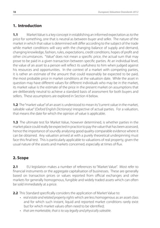18 European Valuation Standards 2012 
1. Introduction 
1.1 Market Value is a key concept in establishing an informed expectation as to the 
price for something, one that is neutral as between buyer and seller. The nature of the 
market in which that value is determined will differ according to the subject of the trade 
while market conditions will vary with the changing balance of supply and demand, 
changing knowledge, fashion, rules, expectations, credit conditions, hopes of profit and 
other circumstances. “Value” does not mean a specific price, the actual sum that may 
prove to be paid in a given transaction between specific parties. At an individual level, 
the value of an asset to a person will reflect its usefulness to him when judged against 
his resources and opportunities. In the context of a market with competing parties, 
it is rather an estimate of the amount that could reasonably be expected to be paid, 
the most probable price in market conditions at the valuation date. While the asset in 
question may have different values for different individuals who may be in the market, 
its market value is the estimate of the price in the present market on assumptions that 
are deliberately neutral to achieve a standard basis of assessment for both buyers and 
sellers. These assumptions are explored in Section 4 below. 
1.2 The “market value” of an asset is understood to mean its “current value in the market, 
saleable value” (Oxford English Dictionary) irrespective of actual parties. For a valuation, 
that means the date for which the opinion of value is applicable. 
1.3 The ultimate test for Market Value, however determined, is whether parties in the 
market place could really be expected in practice to pay the value that has been assessed, 
hence the importance of soundly analysing good quality comparable evidence where it 
can be obtained. Any valuation arrived at with a purely theoretical underpinning must 
face this final test. This is particularly applicable to valuations of real property, given the 
usual nature of the assets and markets concerned, especially at times of flux. 
2. Scope 
2.1 EU legislation makes a number of references to “Market Value”. Most refer to 
financial instruments or the aggregate capitalisation of businesses. These are generally 
based on transaction prices or values reported from official exchanges and other 
markets for generally homogenous, fungible and widely traded assets which can often 
be sold immediately at a price. 
2.2 This Standard specifically considers the application of Market Value to: 
• real estate and related property rights which are less homogenous as an asset class 
and for which such instant, liquid and reported market conditions rarely exist 
but for which market values often need to be identified; 
• that are marketable, that is to say legally and physically saleable. 
 