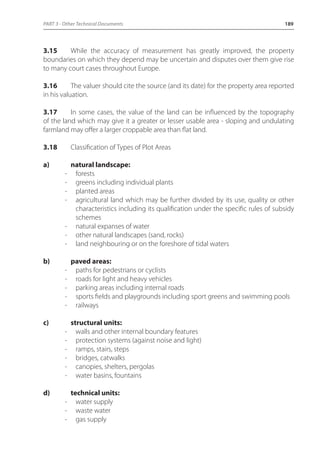 PART 3 - Other Technical Documents 189 
3.15 While the accuracy of measurement has greatly improved, the property 
boundaries on which they depend may be uncertain and disputes over them give rise 
to many court cases throughout Europe. 
3.16 The valuer should cite the source (and its date) for the property area reported 
in his valuation. 
3.17 In some cases, the value of the land can be influenced by the topography 
of the land which may give it a greater or lesser usable area - sloping and undulating 
farmland may offer a larger croppable area than flat land. 
3.18 Classification of Types of Plot Areas 
a) natural landscape: 
- forests 
- greens including individual plants 
- planted areas 
- agricultural land which may be further divided by its use, quality or other 
characteristics including its qualification under the specific rules of subsidy 
schemes 
- natural expanses of water 
- other natural landscapes (sand, rocks) 
- land neighbouring or on the foreshore of tidal waters 
b) paved areas: 
- paths for pedestrians or cyclists 
- roads for light and heavy vehicles 
- parking areas including internal roads 
- sports fields and playgrounds including sport greens and swimming pools 
- railways 
c) structural units: 
- walls and other internal boundary features 
- protection systems (against noise and light) 
- ramps, stairs, steps 
- bridges, catwalks 
- canopies, shelters, pergolas 
- water basins, fountains 
d) technical units: 
- water supply 
- waste water 
- gas supply 
 