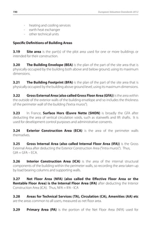 190 European Valuation Standards 2012 
- heating and cooling services 
- earth heat exchanger 
- other technical units 
Specific Definitions of Building Areas 
3.19 Site area is the part(s) of the plot area used for one or more buildings or 
intended for their construction. 
3.20 The Building Envelope (BEA) is the plan of the part of the site area that is 
physically occupied by the building both above and below ground, using its maximum 
dimensions. 
3.21 The Building Footprint (BFA) is the plan of the part of the site area that is 
physically occupied by the building above ground level, using its maximum dimensions. 
3.22 Gross External Area (also called Gross Floor Area (GFA)) is the area within 
the outside of the exterior walls of the building envelope and so includes the thickness 
of the perimeter wall of the building (“extra muros”). 
3.23 In France, Surface Hors oeuvre Nette (SHON) is broadly the GFA after 
deducting the area of vertical circulation voids, such as stairwells and lift shafts. It is 
used for development control purposes and administrative consents. 
3.24 Exterior Construction Area (ECA) is the area of the perimeter walls 
themselves. 
3.25 Gross Internal Area (also called Internal Floor Area (IFA)) is the Gross 
External Area after deducting the Exterior Construction Area (“intra muros”). Thus, 
GIA = GFA – ECA. 
3.26 Interior Construction Area (ICA) is the area of the internal structural 
components of the building within the perimeter walls, so recording the area taken up 
by load bearing columns and supporting walls. 
3.27 Net Floor Area (NFA) (also called the Effective Floor Area or the 
Rentable Floor Area) is the Internal Floor Area (IFA) after deducting the Interior 
Construction Area (ICA). Thus, NFA = IFA - ICA 
3.28 Areas for Technical Services (TA), Circulation (CA), Amenities (AA) etc 
are the areas common to all users, measured as net floor area. 
3.29 Primary Area (PA) is the portion of the Net Floor Area (NFA) used for 
 